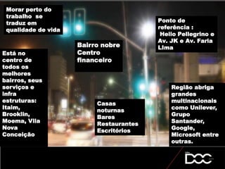 Bairro nobre
Centro
financeiro
Está no
centro de
todos os
melhores
bairros, seus
serviços e
infra
estruturas:
Itaim,
Brooklin,
Moema, Vila
Nova
Conceição
Região abriga
grandes
multinacionais
como Unilever,
Grupo
Santander,
Google,
Microsoft entre
outras.
Ponto de
referência :
Helio Pellegrino e
Av. JK e Av. Faria
LIma
Morar perto do
trabalho se
traduz em
qualidade de vida
Casas
noturnas
Bares
Restaurantes
Escritórios
 