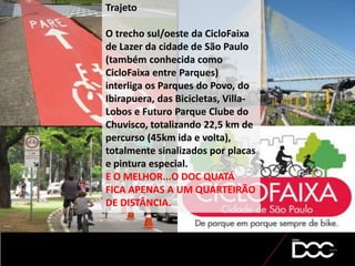 Trajeto
O trecho sul/oeste da CicloFaixa
de Lazer da cidade de São Paulo
(também conhecida como
CicloFaixa entre Parques)
interliga os Parques do Povo, do
Ibirapuera, das Bicicletas, Villa-
Lobos e Futuro Parque Clube do
Chuvisco, totalizando 22,5 km de
percurso (45km ida e volta),
totalmente sinalizados por placas
e pintura especial.
E O MELHOR...O DOC QUATÁ
FICA APENAS A UM QUARTEIRÃO
DE DISTÂNCIA.
 