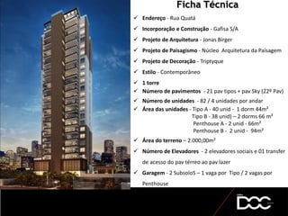  Endereço - Rua Quatá
 Incorporação e Construção - Gafisa S/A
 Projeto de Arquitetura - Jonas Birger
 Projeto de Paisagismo - Núcleo Arquitetura da Paisagem
 Projeto de Decoração - Triptyque
 Estilo - Contemporâneo
 1 torre
 Número de pavimentos - 21 pav tipos + pav Sky (22º Pav)
 Número de unidades - 82 / 4 unidades por andar
 Área das unidades - Tipo A - 40 unid - 1 dorm 44m²
Tipo B - 38 unid) – 2 dorms 66 m²
Penthouse A - 2 unid - 66m²
Penthouse B - 2 unid - 94m²
 Área do terreno – 2.000,00m²
 Número de Elevadores - 2 elevadores sociais e 01 transfer
de acesso do pav térreo ao pav lazer
 Garagem - 2 SubsoloS – 1 vaga por Tipo / 2 vagas por
Penthouse
Ficha Técnica
 