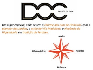 Um lugar especial, onde se tem o charme das ruas de Pinheiros, com o
glamour dos Jardins, o estilo da Vila Madalena, a elegância do
Higienópolis e a tradição de Perdizes.
Vila Madalena
Pinheiros
Perdizes
Jardins
 