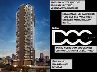 LOCALIZAÇÃO: UM BAIRRO COM
TUDO QUE SÃO PAULO PODE
OFERECER. MELHOR RUA DA
REGIÃO.
FÁCIL ACESSO
PELAS GRANDES
AVENIDAS
PRODUTO: INTEGRAÇÃO DOS
AMBIENTES INTERNOS
VARANDA/ESTAR/COZINHA
BAIRRO NOBRE E UM DOS GRANDES
CENTROS COMERCIAIS DE SÃO PAULO
 