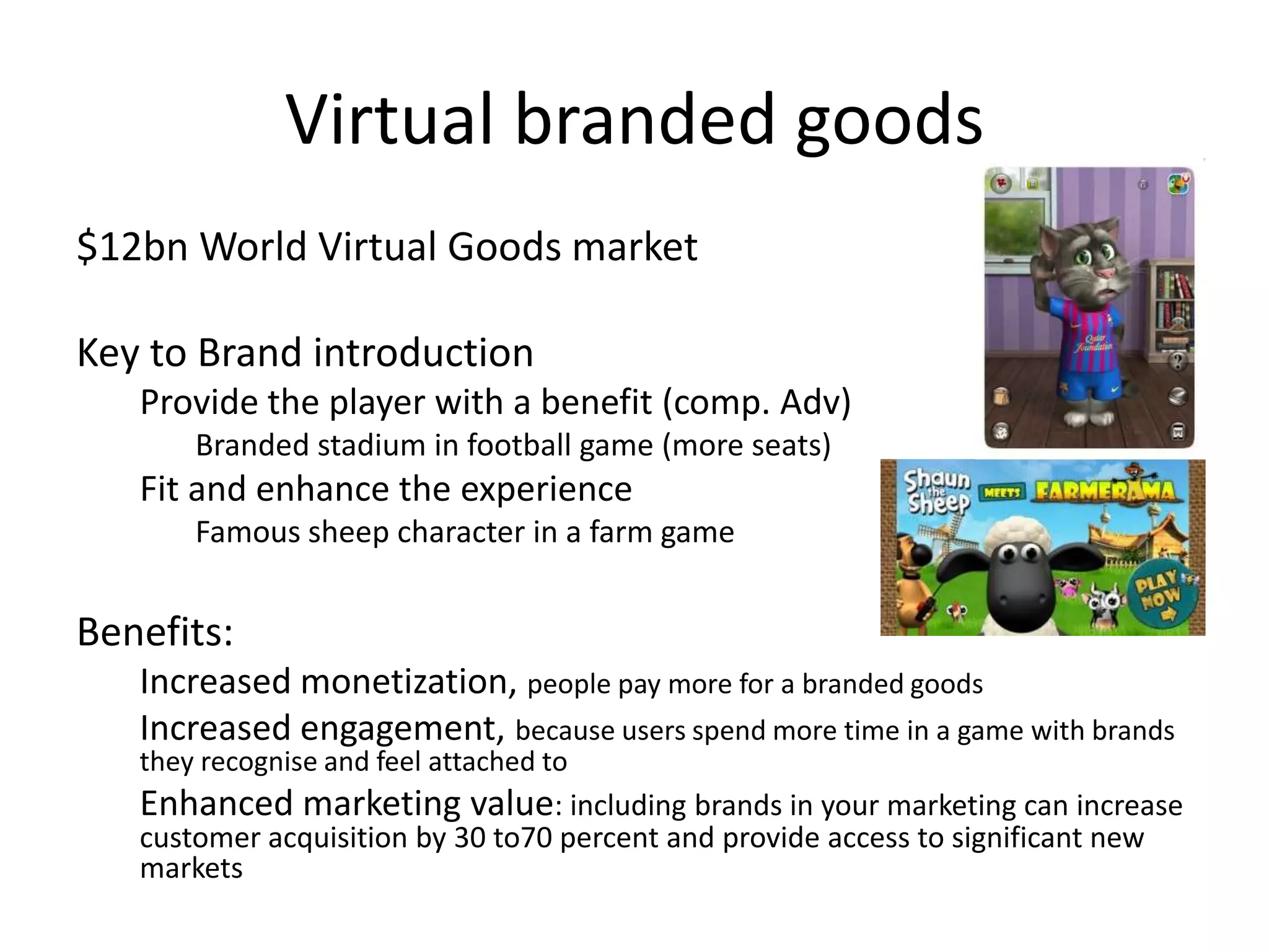 Virtual branded goods
$12bn World Virtual Goods market

Key to Brand introduction
   Provide the player with a benefit (comp. Adv)
       Branded stadium in football game (more seats)
   Fit and enhance the experience
       Famous sheep character in a farm game


Benefits:
   Increased monetization, people pay more for a branded goods
   Increased engagement, because users spend more time in a game with brands
   they recognise and feel attached to
   Enhanced marketing value: including brands in your marketing can increase
   customer acquisition by 30 to70 percent and provide access to significant new
   markets
 
