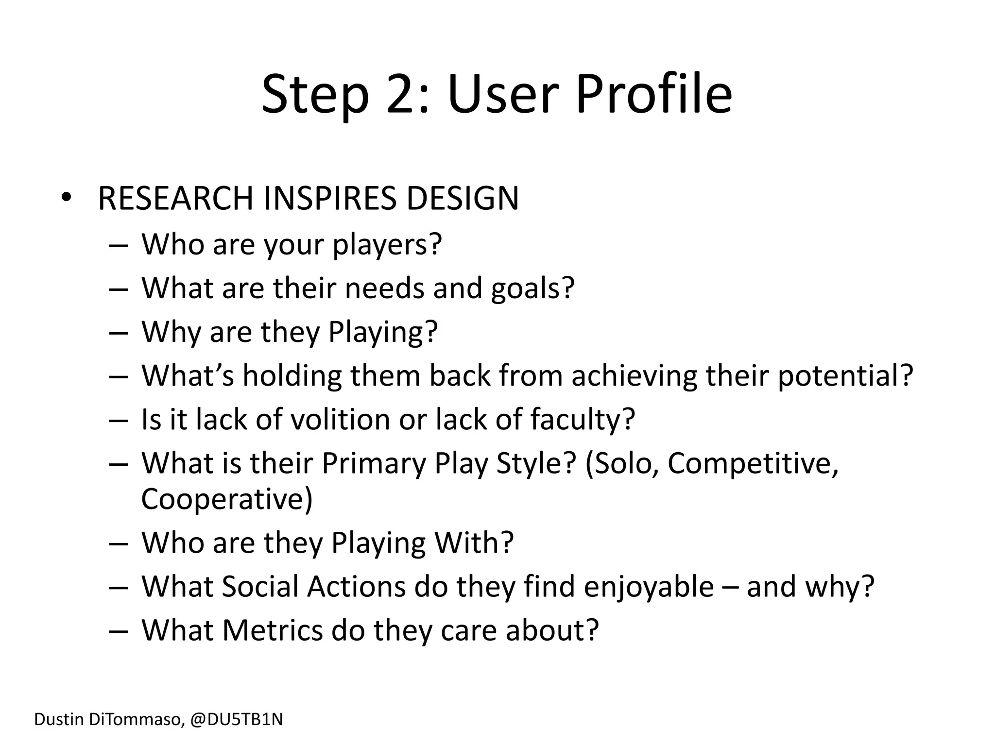 Step 2: User Profile
  • RESEARCH INSPIRES DESIGN
       – Who are your players?
       – What are their needs and goals?
       – Why are they Playing?
       – What’s holding them back from achieving their potential?
       – Is it lack of volition or lack of faculty?
       – What is their Primary Play Style? (Solo, Competitive,
         Cooperative)
       – Who are they Playing With?
       – What Social Actions do they find enjoyable – and why?
       – What Metrics do they care about?

Dustin DiTommaso, @DU5TB1N
 