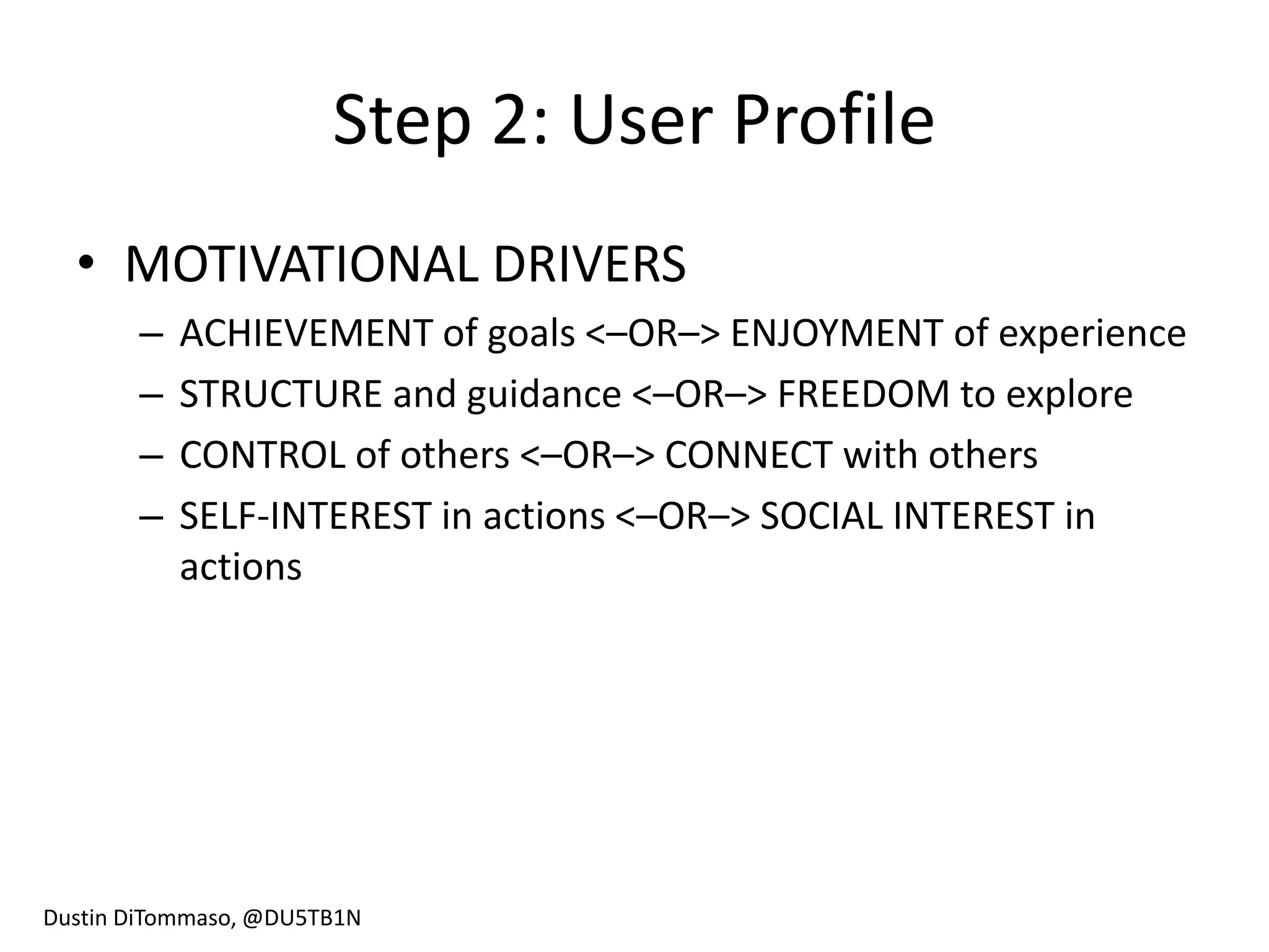 Step 2: User Profile
  • MOTIVATIONAL DRIVERS
       –   ACHIEVEMENT of goals <–OR–> ENJOYMENT of experience
       –   STRUCTURE and guidance <–OR–> FREEDOM to explore
       –   CONTROL of others <–OR–> CONNECT with others
       –   SELF-INTEREST in actions <–OR–> SOCIAL INTEREST in
           actions




Dustin DiTommaso, @DU5TB1N
 