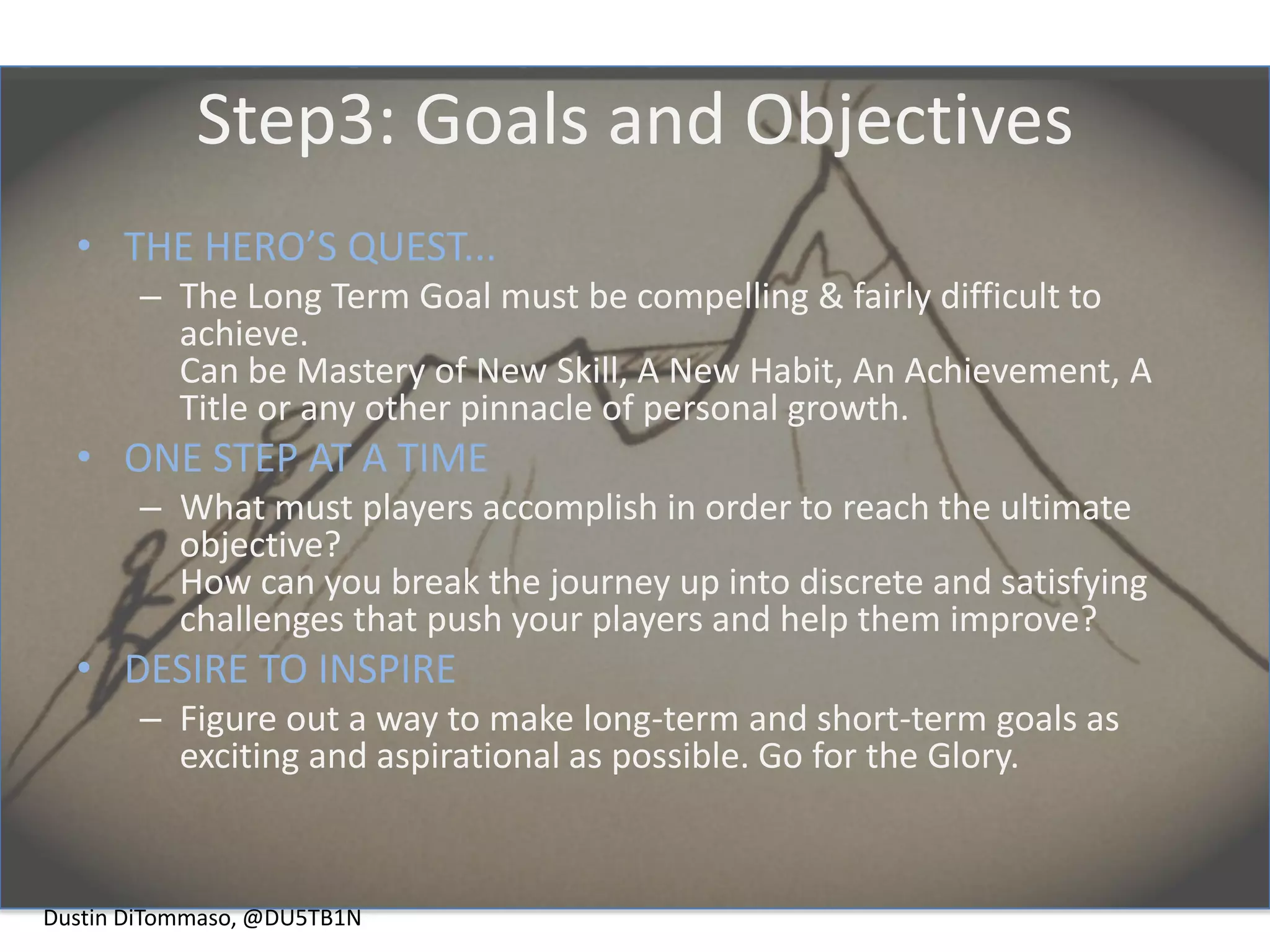 Step3: Goals and Objectives
  • THE HERO’S QUEST...
       – The Long Term Goal must be compelling & fairly difficult to
         achieve.
         Can be Mastery of New Skill, A New Habit, An Achievement, A
         Title or any other pinnacle of personal growth.
  • ONE STEP AT A TIME
       – What must players accomplish in order to reach the ultimate
         objective?
         How can you break the journey up into discrete and satisfying
         challenges that push your players and help them improve?
  • DESIRE TO INSPIRE
       – Figure out a way to make long-term and short-term goals as
         exciting and aspirational as possible. Go for the Glory.



Dustin DiTommaso, @DU5TB1N
 