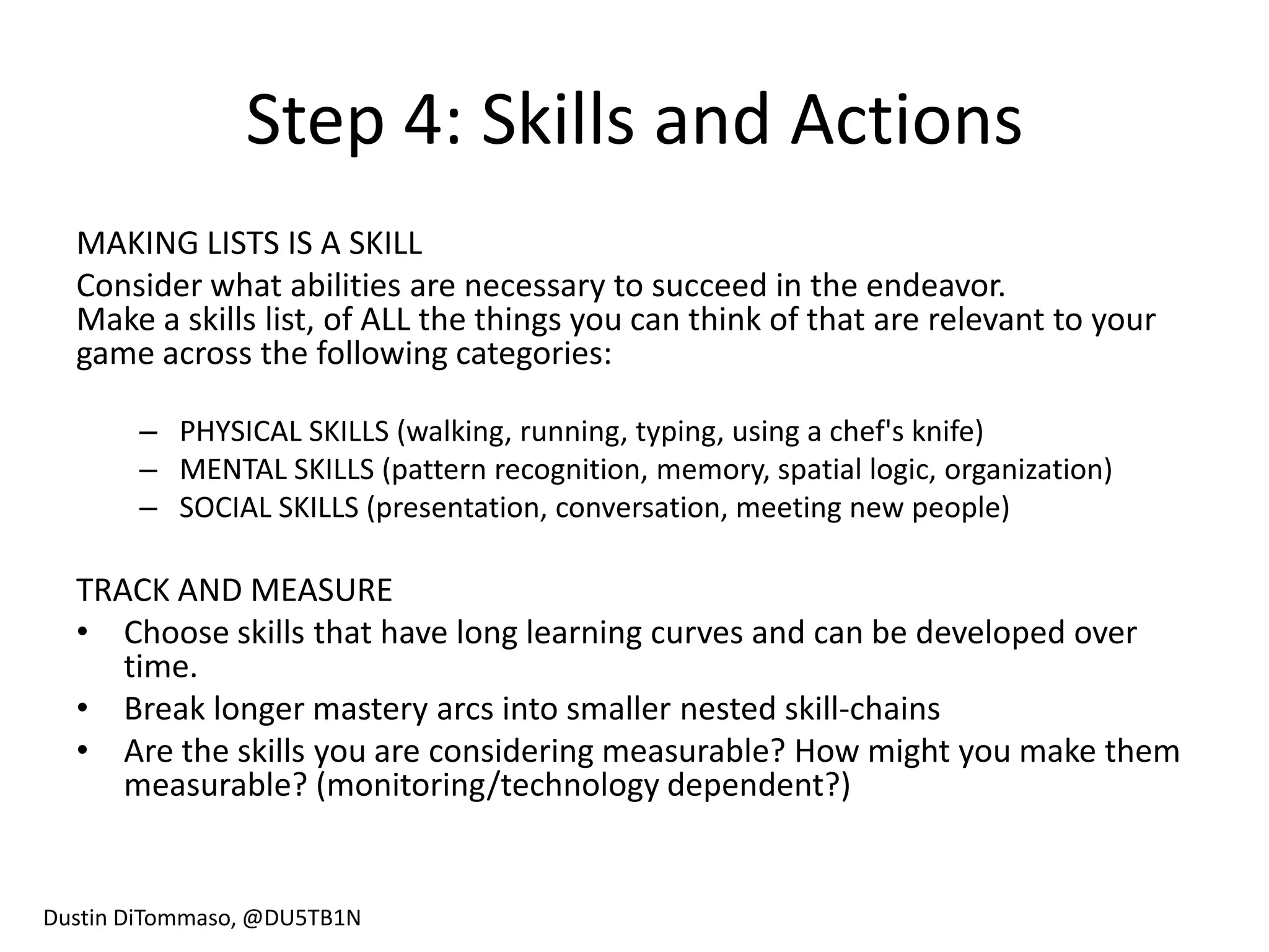 Step 4: Skills and Actions
  MAKING LISTS IS A SKILL
  Consider what abilities are necessary to succeed in the endeavor.
  Make a skills list, of ALL the things you can think of that are relevant to your
  game across the following categories:

       – PHYSICAL SKILLS (walking, running, typing, using a chef's knife)
       – MENTAL SKILLS (pattern recognition, memory, spatial logic, organization)
       – SOCIAL SKILLS (presentation, conversation, meeting new people)

  TRACK AND MEASURE
  • Choose skills that have long learning curves and can be developed over
     time.
  • Break longer mastery arcs into smaller nested skill-chains
  • Are the skills you are considering measurable? How might you make them
     measurable? (monitoring/technology dependent?)


Dustin DiTommaso, @DU5TB1N
 