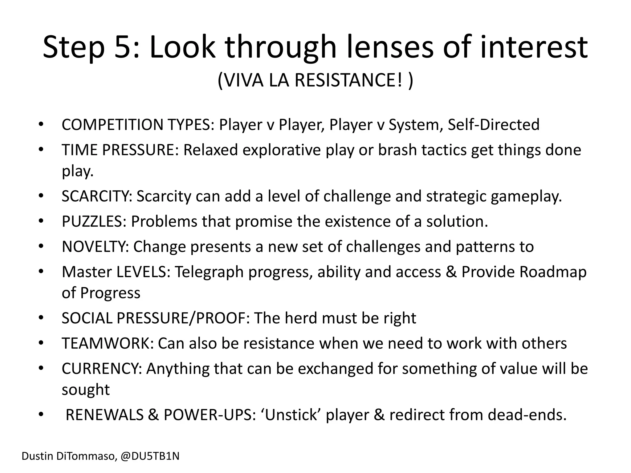 Step 5: Look through lenses of interest
                             (VIVA LA RESISTANCE! )

  • COMPETITION TYPES: Player v Player, Player v System, Self-Directed
  • TIME PRESSURE: Relaxed explorative play or brash tactics get things done
    play.
  • SCARCITY: Scarcity can add a level of challenge and strategic gameplay.
  • PUZZLES: Problems that promise the existence of a solution.
  • NOVELTY: Change presents a new set of challenges and patterns to
  • Master LEVELS: Telegraph progress, ability and access & Provide Roadmap
    of Progress
  • SOCIAL PRESSURE/PROOF: The herd must be right
  • TEAMWORK: Can also be resistance when we need to work with others
  • CURRENCY: Anything that can be exchanged for something of value will be
    sought
  • RENEWALS & POWER-UPS: ‘Unstick’ player & redirect from dead-ends.

Dustin DiTommaso, @DU5TB1N
 