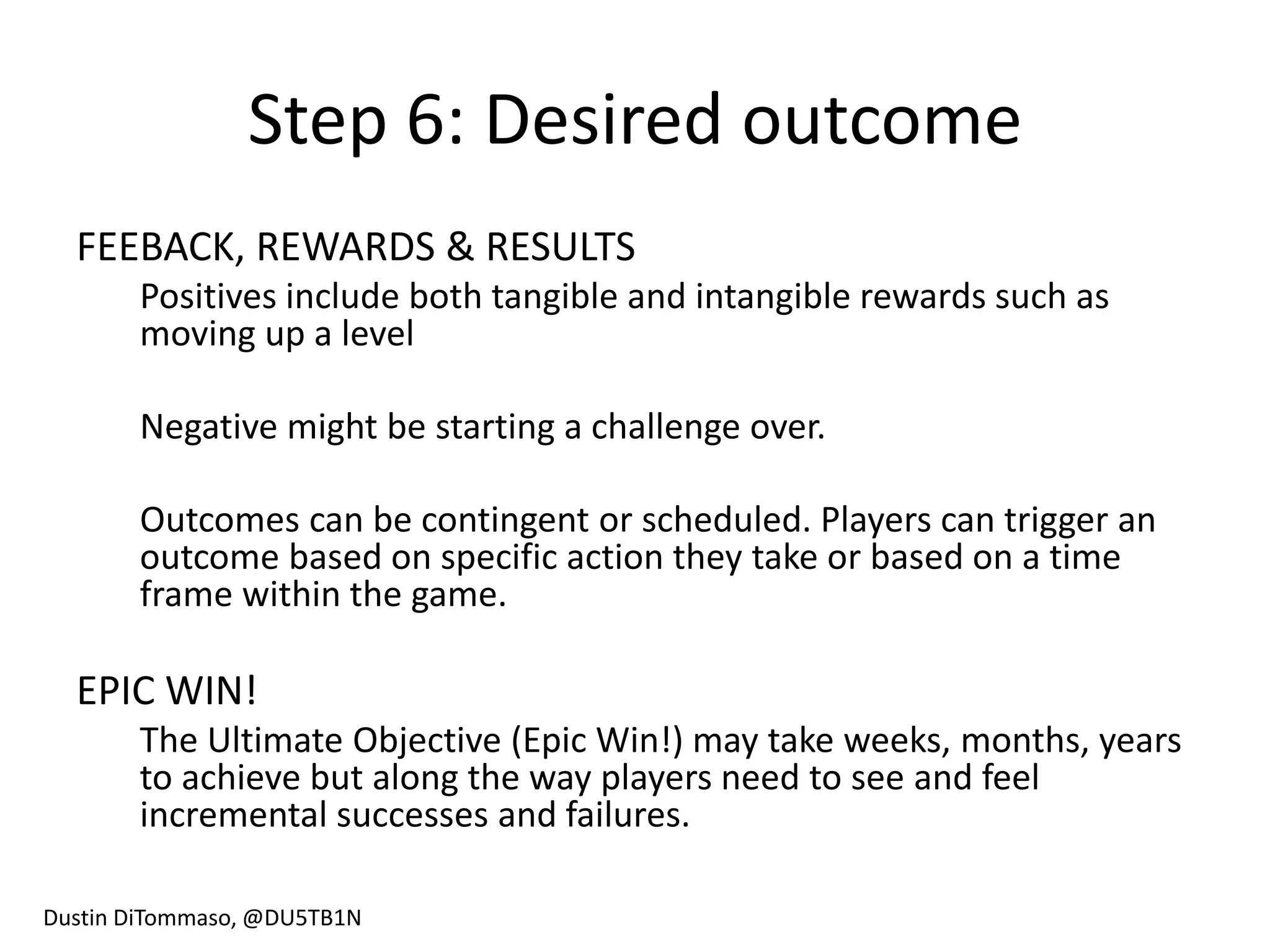 Step 6: Desired outcome
  FEEBACK, REWARDS & RESULTS
       Positives include both tangible and intangible rewards such as
       moving up a level

       Negative might be starting a challenge over.

       Outcomes can be contingent or scheduled. Players can trigger an
       outcome based on specific action they take or based on a time
       frame within the game.

  EPIC WIN!
       The Ultimate Objective (Epic Win!) may take weeks, months, years
       to achieve but along the way players need to see and feel
       incremental successes and failures.

Dustin DiTommaso, @DU5TB1N
 