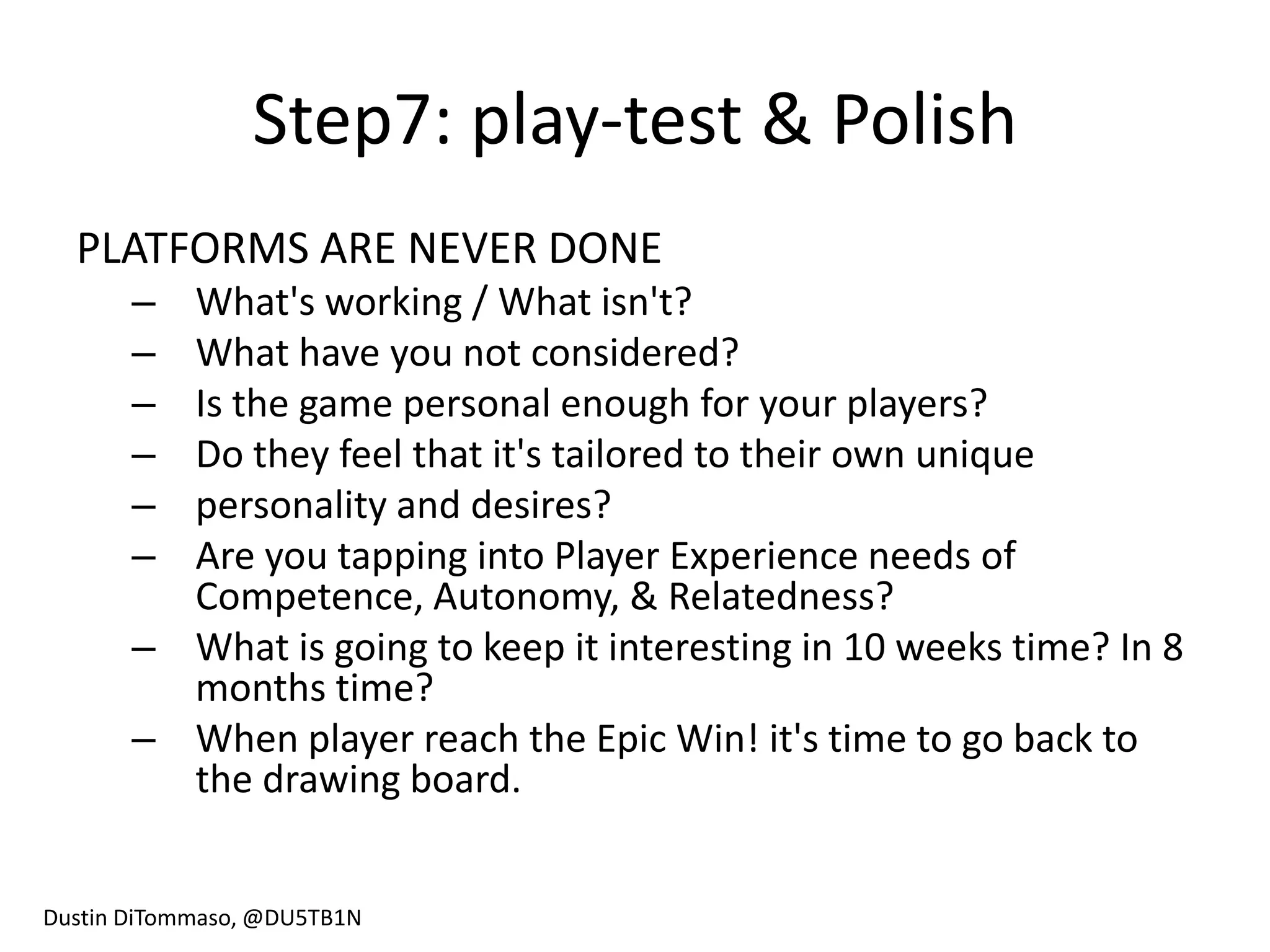 Step7: play-test & Polish
  PLATFORMS ARE NEVER DONE
       – What's working / What isn't?
       – What have you not considered?
       – Is the game personal enough for your players?
       – Do they feel that it's tailored to their own unique
       – personality and desires?
       – Are you tapping into Player Experience needs of
         Competence, Autonomy, & Relatedness?
       – What is going to keep it interesting in 10 weeks time? In 8
         months time?
       – When player reach the Epic Win! it's time to go back to
         the drawing board.


Dustin DiTommaso, @DU5TB1N
 