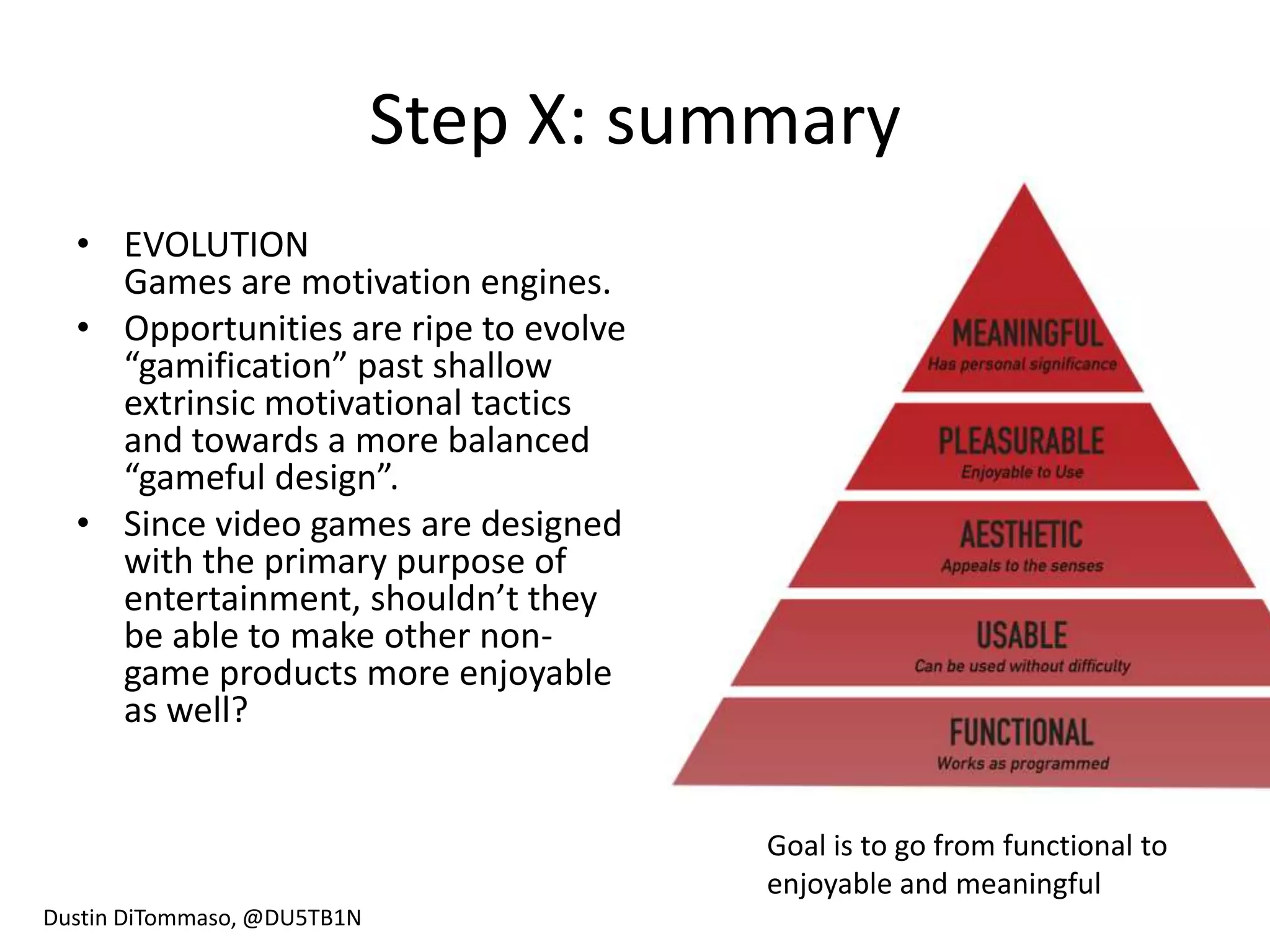 Step X: summary
  • EVOLUTION
    Games are motivation engines.
  • Opportunities are ripe to evolve
    “gamification” past shallow
    extrinsic motivational tactics
    and towards a more balanced
    “gameful design”.
  • Since video games are designed
    with the primary purpose of
    entertainment, shouldn’t they
    be able to make other non-
    game products more enjoyable
    as well?


                                        Goal is to go from functional to
                                        enjoyable and meaningful
Dustin DiTommaso, @DU5TB1N
 