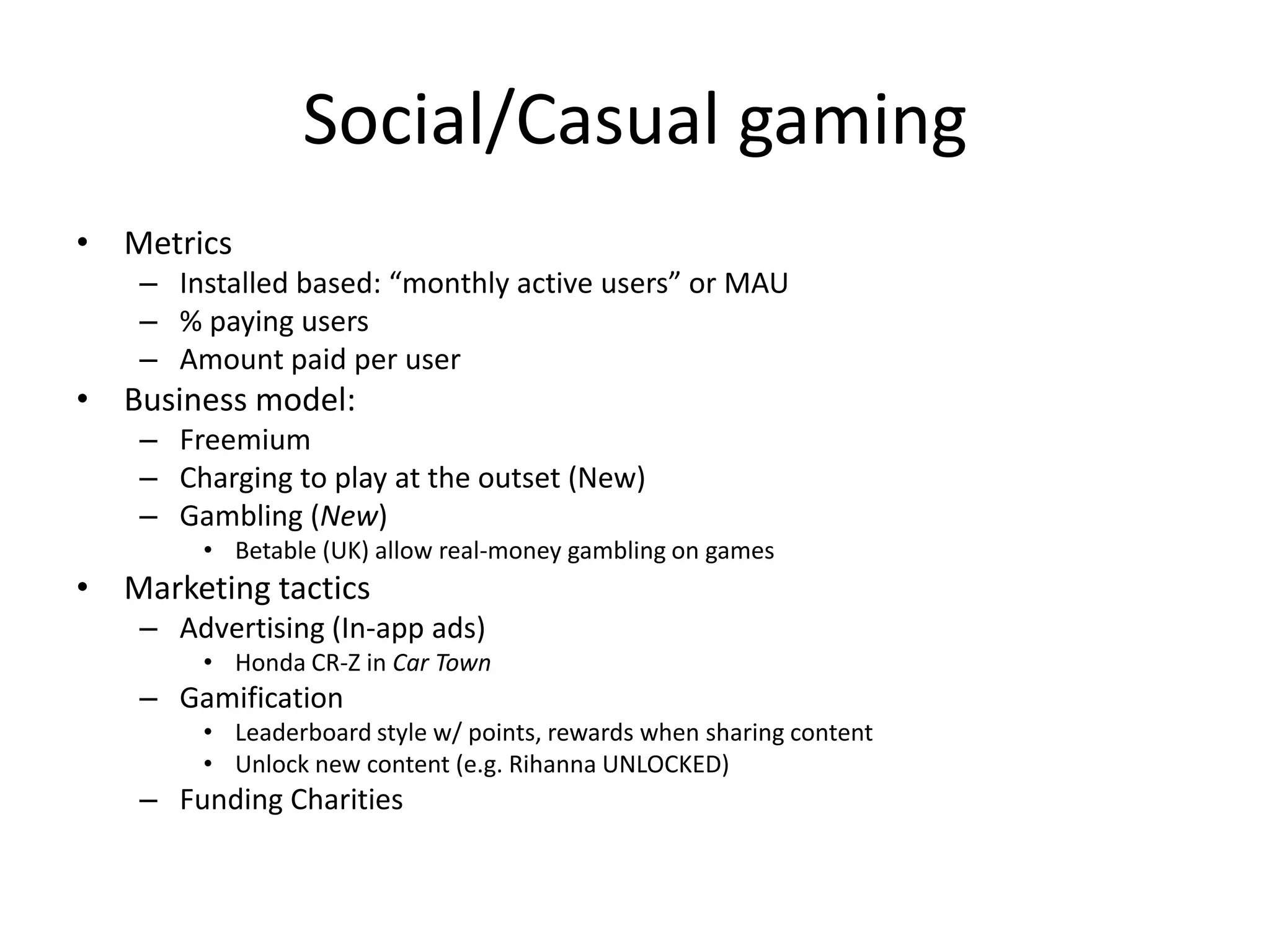 Social/Casual gaming
• Metrics
    – Installed based: “monthly active users” or MAU
    – % paying users
    – Amount paid per user
• Business model:
    – Freemium
    – Charging to play at the outset (New)
    – Gambling (New)
        • Betable (UK) allow real-money gambling on games
• Marketing tactics
    – Advertising (In-app ads)
        • Honda CR-Z in Car Town
    – Gamification
        • Leaderboard style w/ points, rewards when sharing content
        • Unlock new content (e.g. Rihanna UNLOCKED)
    – Funding Charities
 