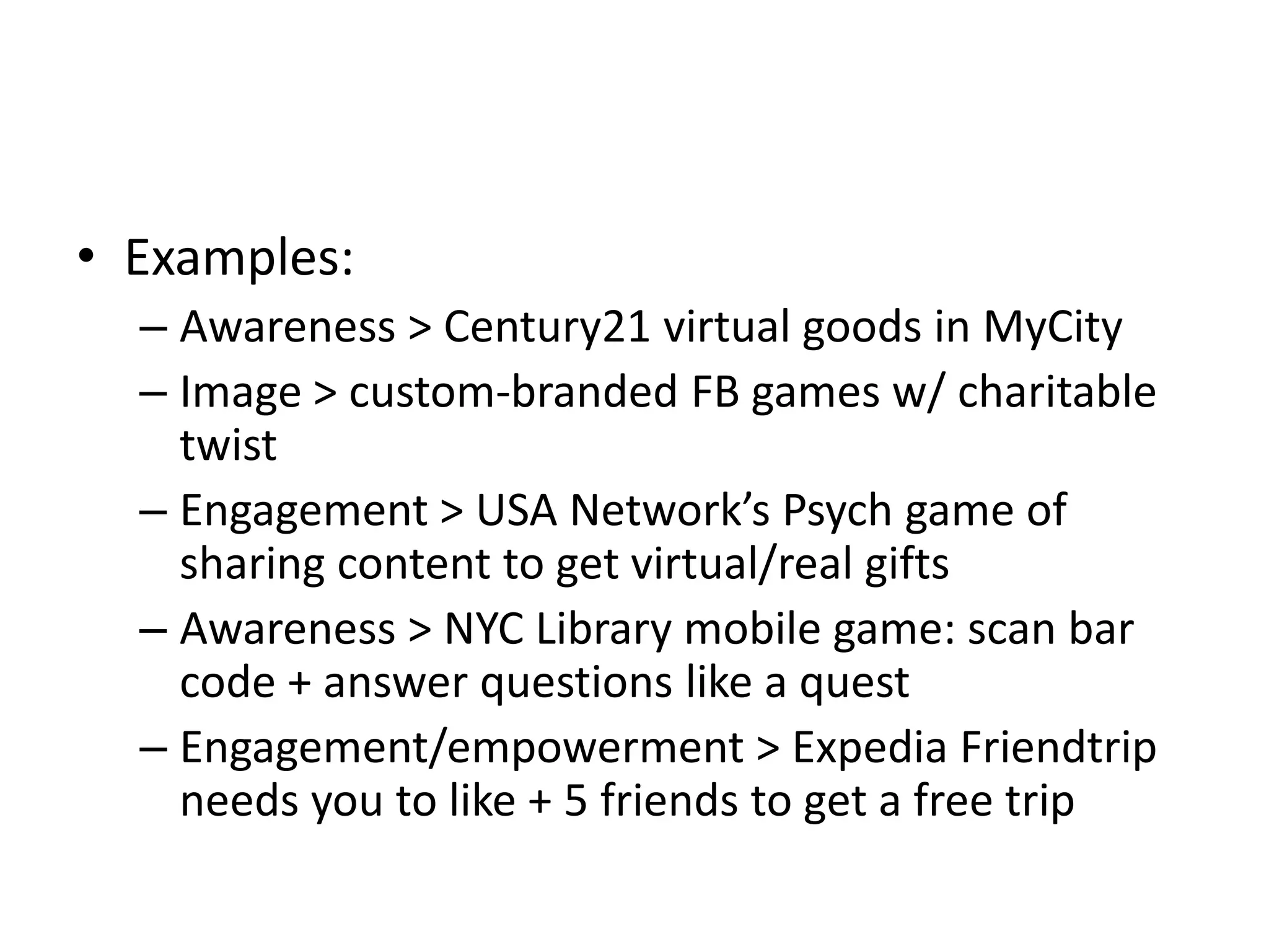 • Examples:
  – Awareness > Century21 virtual goods in MyCity
  – Image > custom-branded FB games w/ charitable
    twist
  – Engagement > USA Network’s Psych game of
    sharing content to get virtual/real gifts
  – Awareness > NYC Library mobile game: scan bar
    code + answer questions like a quest
  – Engagement/empowerment > Expedia Friendtrip
    needs you to like + 5 friends to get a free trip
 