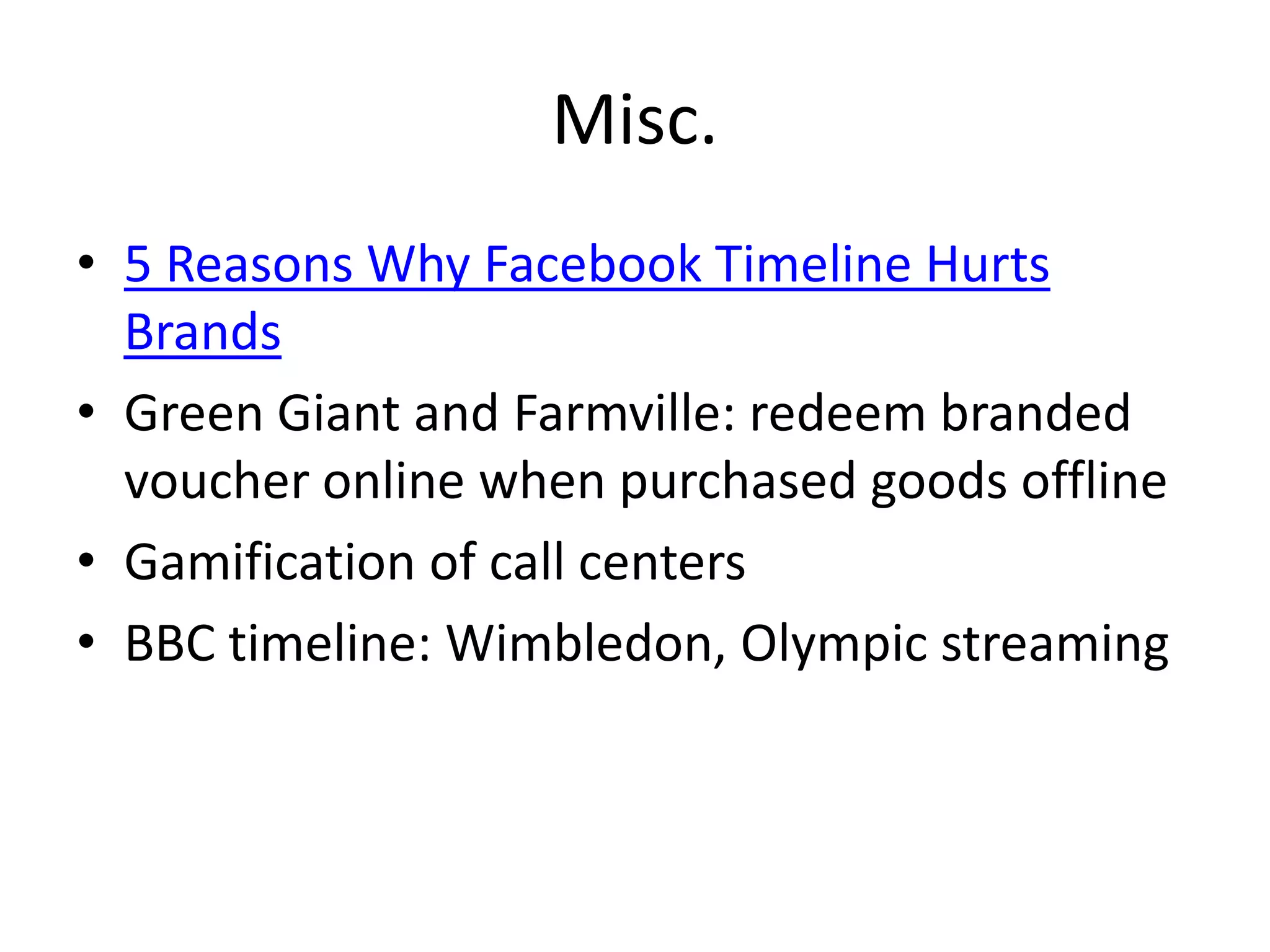 Misc.
• 5 Reasons Why Facebook Timeline Hurts
  Brands
• Green Giant and Farmville: redeem branded
  voucher online when purchased goods offline
• Gamification of call centers
• BBC timeline: Wimbledon, Olympic streaming
 