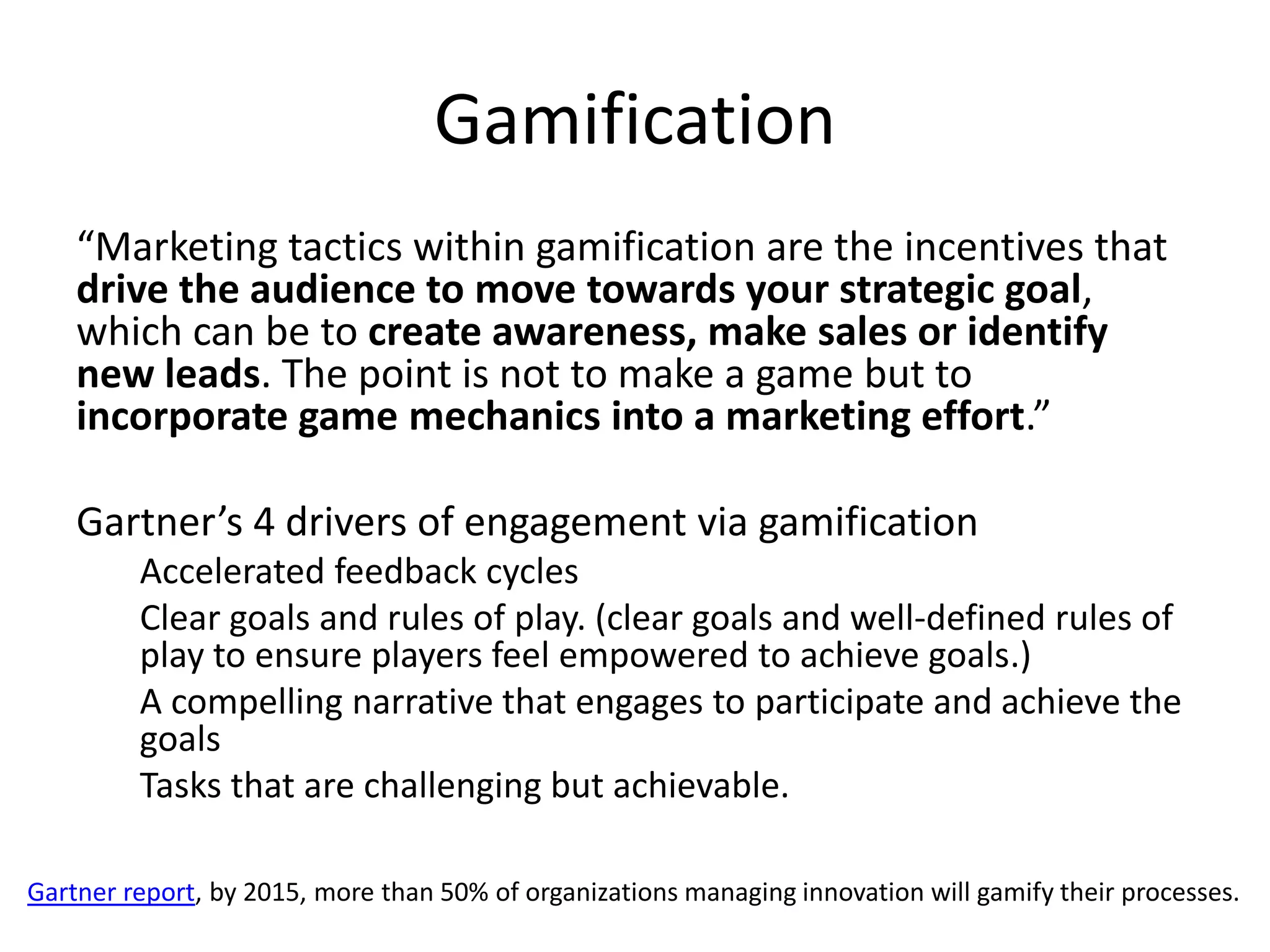 Gamification
    “Marketing tactics within gamification are the incentives that
    drive the audience to move towards your strategic goal,
    which can be to create awareness, make sales or identify
    new leads. The point is not to make a game but to
    incorporate game mechanics into a marketing effort.”

    Gartner’s 4 drivers of engagement via gamification
         Accelerated feedback cycles
         Clear goals and rules of play. (clear goals and well-defined rules of
         play to ensure players feel empowered to achieve goals.)
         A compelling narrative that engages to participate and achieve the
         goals
         Tasks that are challenging but achievable.

Gartner report, by 2015, more than 50% of organizations managing innovation will gamify their processes.
 