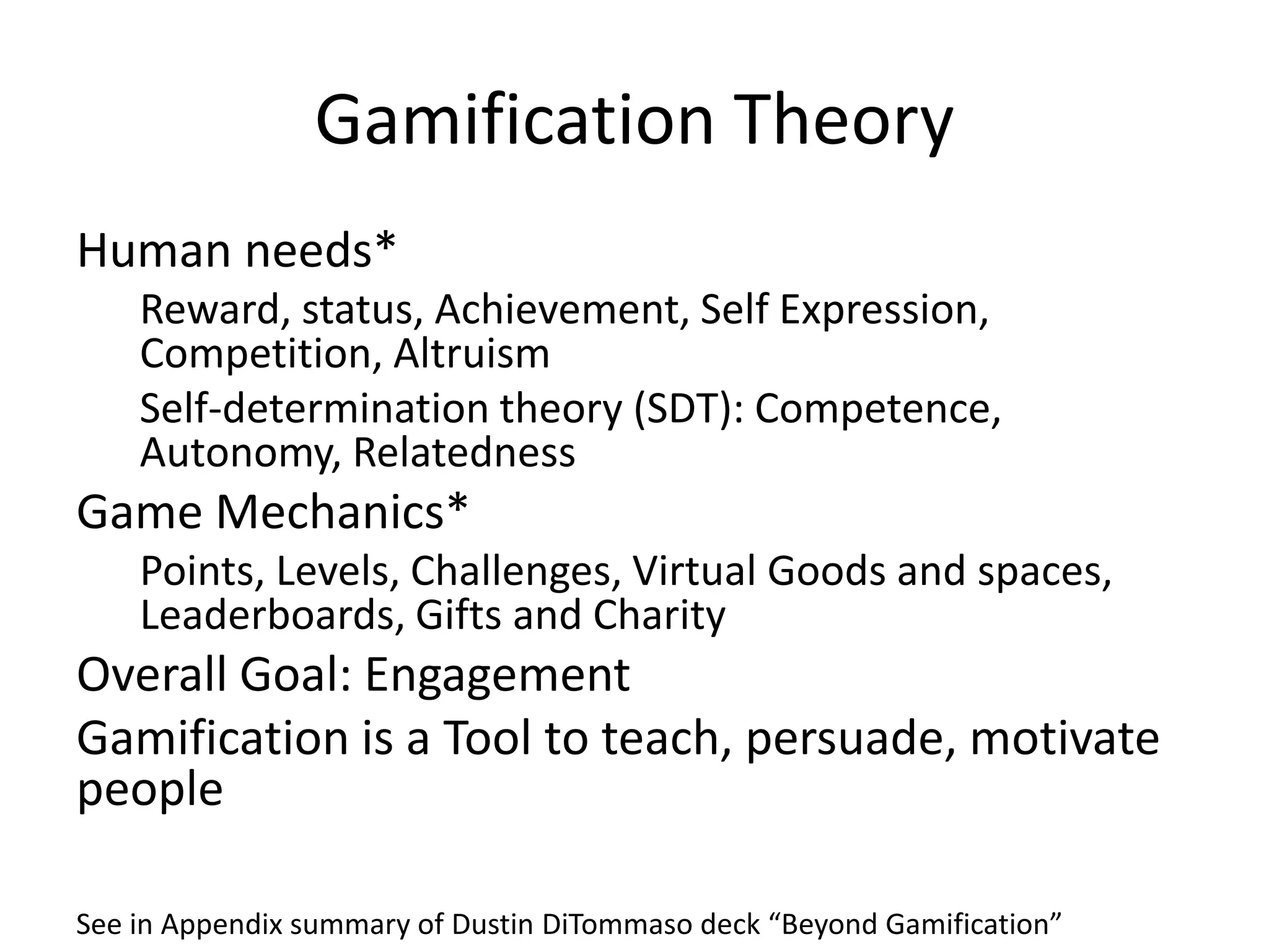 Gamification Theory
Human needs*
    Reward, status, Achievement, Self Expression,
    Competition, Altruism
    Self-determination theory (SDT): Competence,
    Autonomy, Relatedness
Game Mechanics*
    Points, Levels, Challenges, Virtual Goods and spaces,
    Leaderboards, Gifts and Charity
Overall Goal: Engagement
Gamification is a Tool to teach, persuade, motivate
people

See in Appendix summary of Dustin DiTommaso deck “Beyond Gamification”
 