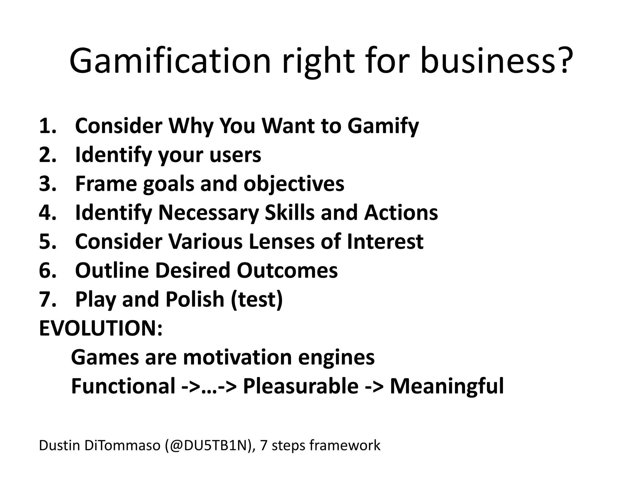 Gamification right for business?
1. Consider Why You Want to Gamify
2. Identify your users
3. Frame goals and objectives
4. Identify Necessary Skills and Actions
5. Consider Various Lenses of Interest
6. Outline Desired Outcomes
7. Play and Polish (test)
EVOLUTION:
   Games are motivation engines
   Functional ->…-> Pleasurable -> Meaningful

Dustin DiTommaso (@DU5TB1N), 7 steps framework
 