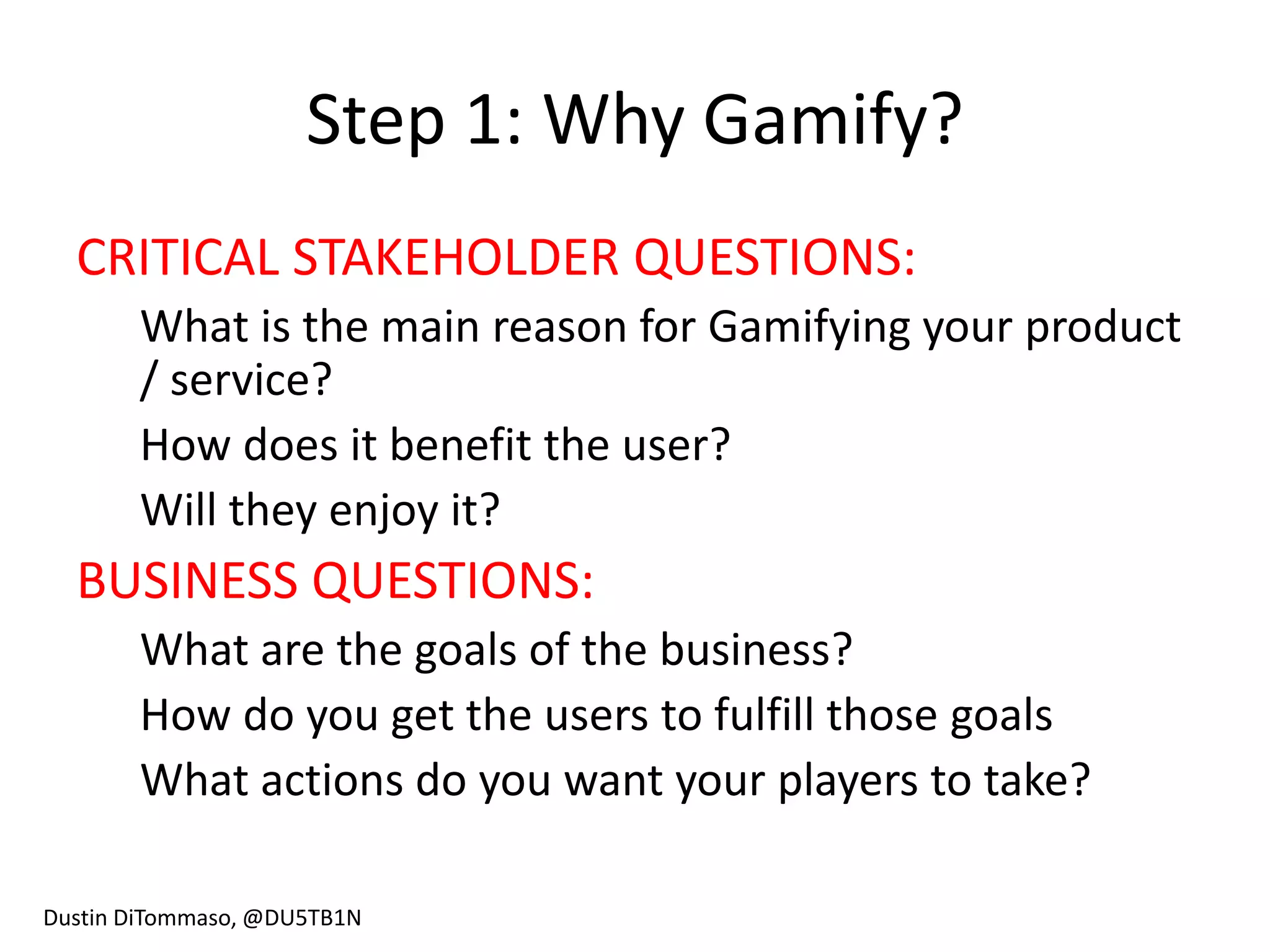 Step 1: Why Gamify?
  CRITICAL STAKEHOLDER QUESTIONS:
       What is the main reason for Gamifying your product
       / service?
       How does it benefit the user?
       Will they enjoy it?
  BUSINESS QUESTIONS:
       What are the goals of the business?
       How do you get the users to fulfill those goals
       What actions do you want your players to take?

Dustin DiTommaso, @DU5TB1N
 