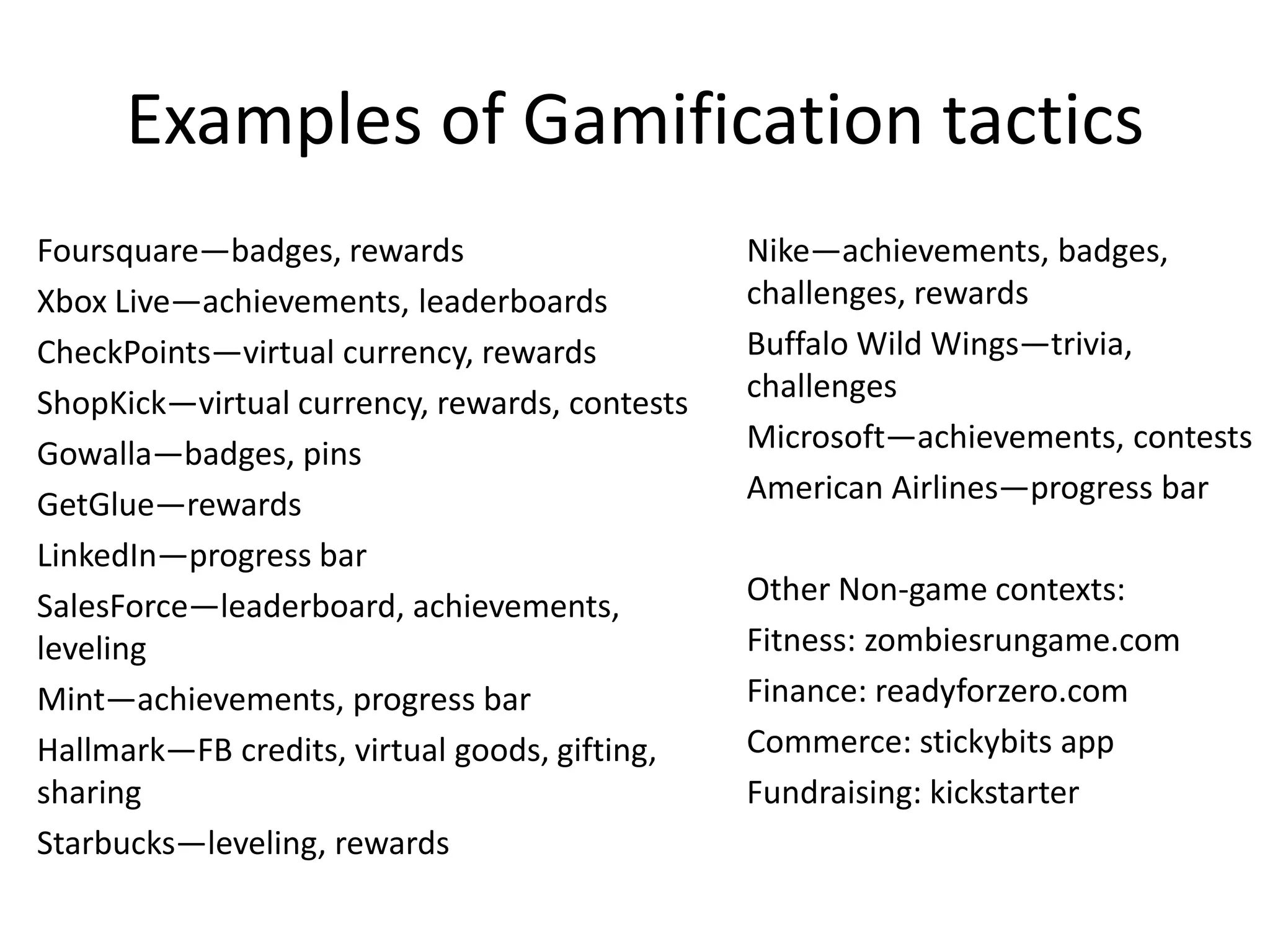 Examples of Gamification tactics
Foursquare—badges, rewards                     Nike—achievements, badges,
Xbox Live—achievements, leaderboards           challenges, rewards
CheckPoints—virtual currency, rewards          Buffalo Wild Wings—trivia,
ShopKick—virtual currency, rewards, contests   challenges
Gowalla—badges, pins                           Microsoft—achievements, contests
GetGlue—rewards                                American Airlines—progress bar
LinkedIn—progress bar
SalesForce—leaderboard, achievements,          Other Non-game contexts:
leveling                                       Fitness: zombiesrungame.com
Mint—achievements, progress bar                Finance: readyforzero.com
Hallmark—FB credits, virtual goods, gifting,   Commerce: stickybits app
sharing                                        Fundraising: kickstarter
Starbucks—leveling, rewards
 