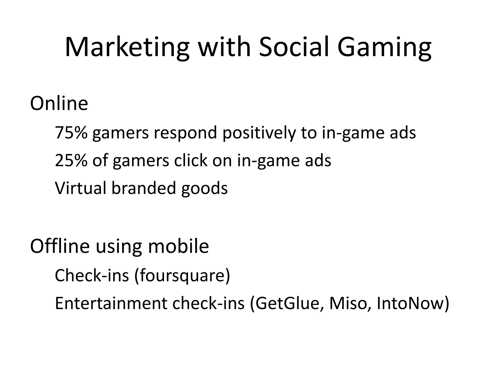 Marketing with Social Gaming
Online
  75% gamers respond positively to in-game ads
  25% of gamers click on in-game ads
  Virtual branded goods


Offline using mobile
  Check-ins (foursquare)
  Entertainment check-ins (GetGlue, Miso, IntoNow)
 