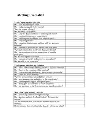 Meeting Evaluation
Leader’s post meeting checklist
Did I start the meeting on time?
Did I make participants feel welcome?
Were the ground rules set?
Did we clarify our purpose?
Did I keep the discussion focused on the agenda items?
Did I monitor the time spent on each item?
Did I encourage an equal input from all participants?
Did I keep an open mind?
Did I moderate the discussion and deal with any 'problem’
behavior?
Did I summarize decisions and actions after each item?
Were participants clear about what they agreed to do?
Did I show my interest in and appreciation of input by
participants?
Did the meeting finish on time?
Did I maintain a friendly and supportive atmosphere?
Did we achieve our objectives?
Participant’s post-meeting checklist
Did I arrive on time and did I bring what was required with me?
Did I focus on the objectives of the meeting?
Did I represent the views of my section relating to the agenda?
Did I listen and avoid chatting?
Were my comments relevant and clearly spoken?
Did I keep an open mind and adhere to the ground rules?
Did I encourage and support other participants?
Did I do my part and cooperate to reach consensus?
Did I use questions to clarify comments and input from others?
Note taker’s post meeting checklist
Did I effectively summarize the proceeding?
Did I question and seek feedback to clarify decisions and
actions?
Are the minutes a clear, concise and accurate record of the
meeting?
Do the minutes show what has to be done, by whom, and when?
 
