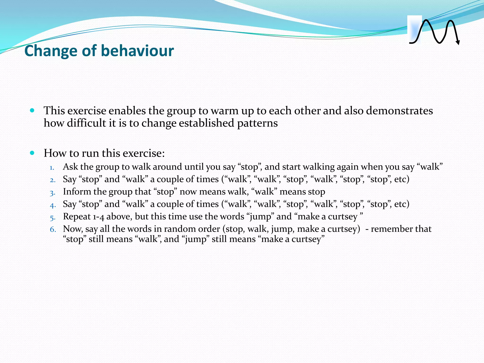 Change of behaviour


 This exercise enables the group to warm up to each other and also demonstrates
  how difficult it is to change established patterns

 How to run this exercise:
    1.   Ask the group to walk around until you say “stop”, and start walking again when you say “walk”
    2.   Say “stop” and “walk” a couple of times (“walk”, “walk”, “stop”, “walk”, “stop”, “stop”, etc)
    3.   Inform the group that “stop” now means walk, “walk” means stop
    4.   Say “stop” and “walk” a couple of times (“walk”, “walk”, “stop”, “walk”, “stop”, “stop”, etc)
    5.   Repeat 1-4 above, but this time use the words “jump” and “make a curtsey ”
    6.   Now, say all the words in random order (stop, walk, jump, make a curtsey) - remember that
         “stop” still means “walk”, and “jump” still means “make a curtsey”
 