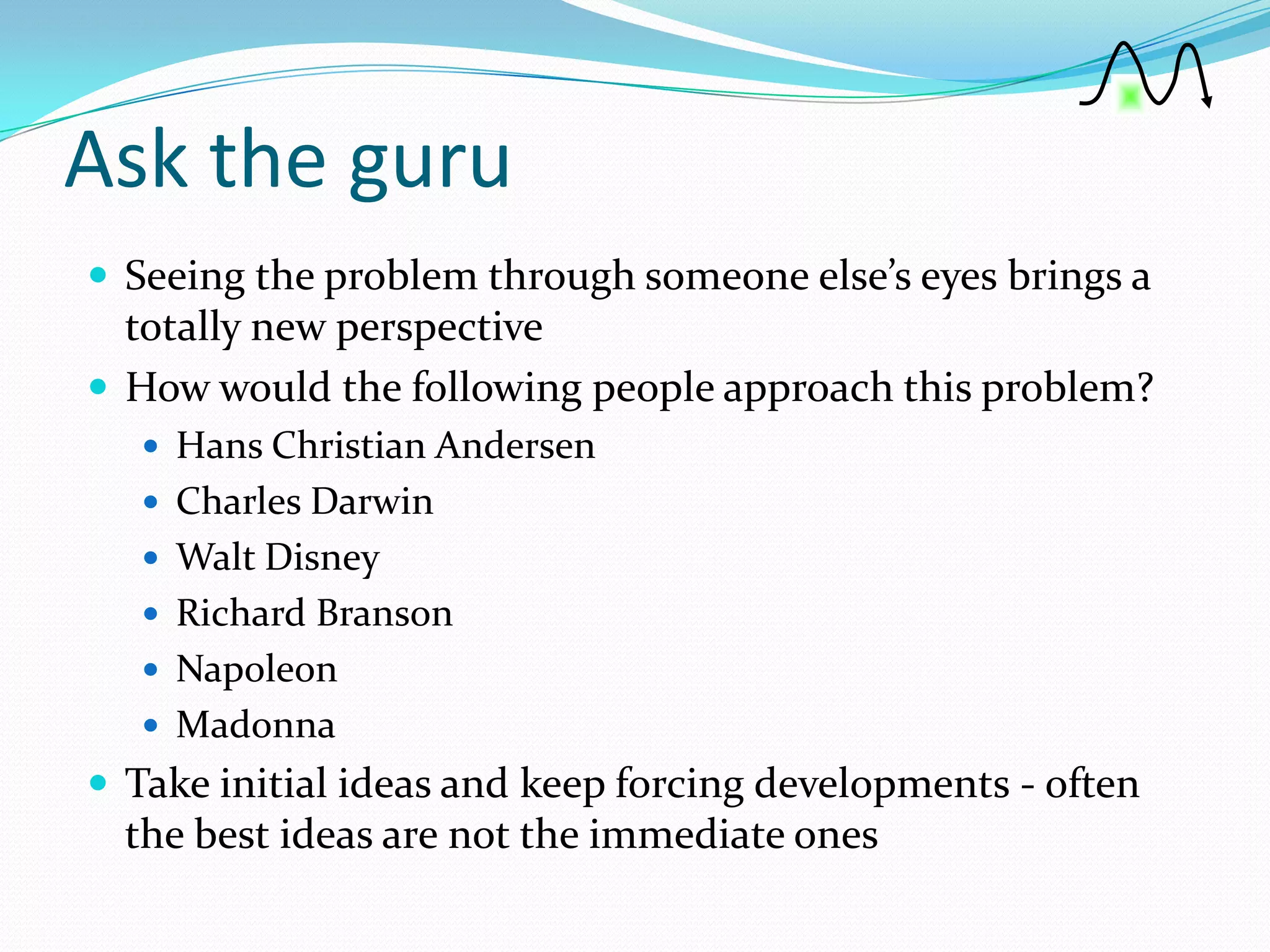 Ask the guru
 Seeing the problem through someone else’s eyes brings a
  totally new perspective
 How would the following people approach this problem?
    Hans Christian Andersen
    Charles Darwin
    Walt Disney
    Richard Branson
    Napoleon
    Madonna
 Take initial ideas and keep forcing developments - often
  the best ideas are not the immediate ones
 