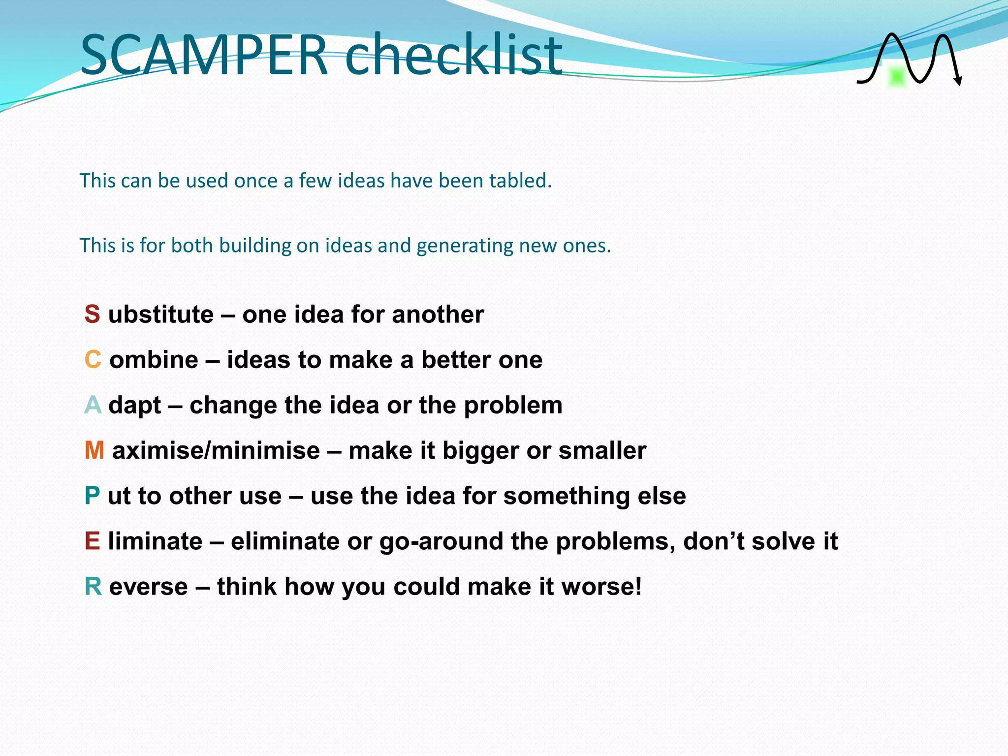SCAMPER checklist
This can be used once a few ideas have been tabled.

This is for both building on ideas and generating new ones.


S ubstitute – one idea for another
C ombine – ideas to make a better one
A dapt – change the idea or the problem
M aximise/minimise – make it bigger or smaller
P ut to other use – use the idea for something else
E liminate – eliminate or go-around the problems, don’t solve it
R everse – think how you could make it worse!
 