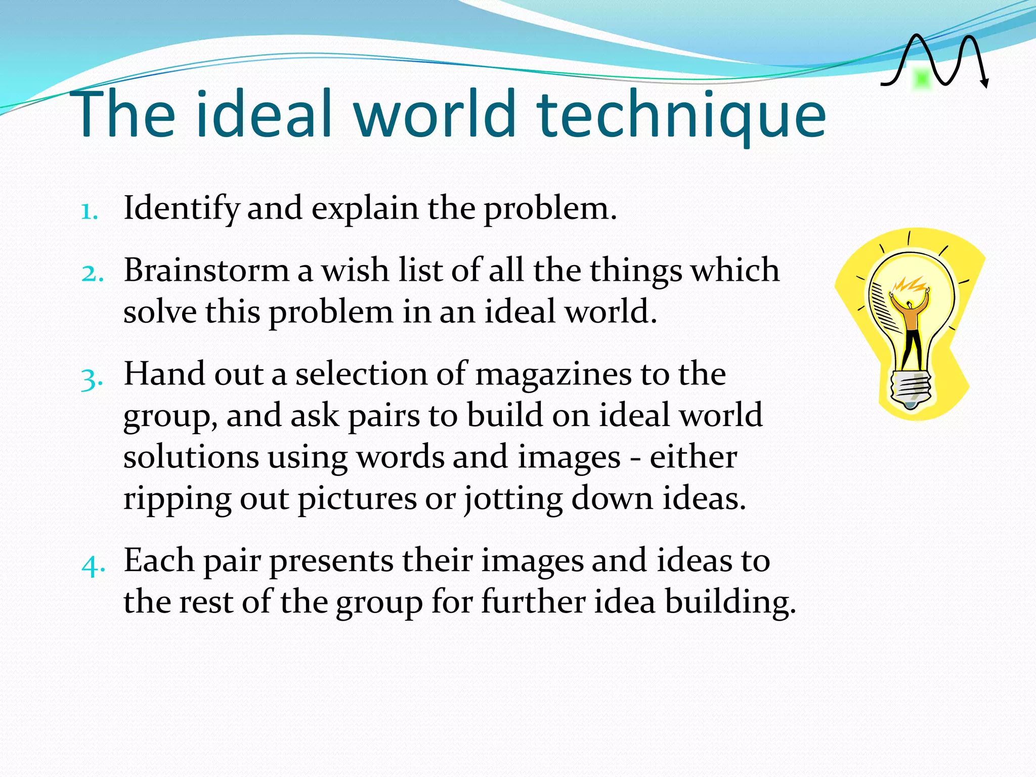 The ideal world technique
1. Identify and explain the problem.
2. Brainstorm a wish list of all the things which
  solve this problem in an ideal world.
3. Hand out a selection of magazines to the
  group, and ask pairs to build on ideal world
  solutions using words and images - either
  ripping out pictures or jotting down ideas.
4. Each pair presents their images and ideas to
  the rest of the group for further idea building.
 
