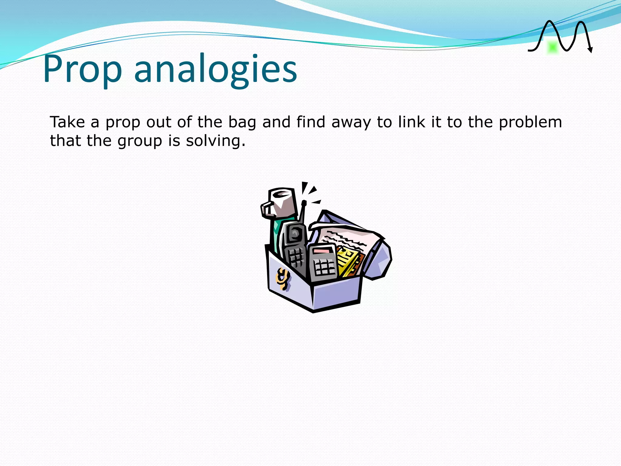 Prop analogies
Take a prop out of the bag and find away to link it to the problem
that the group is solving.
 