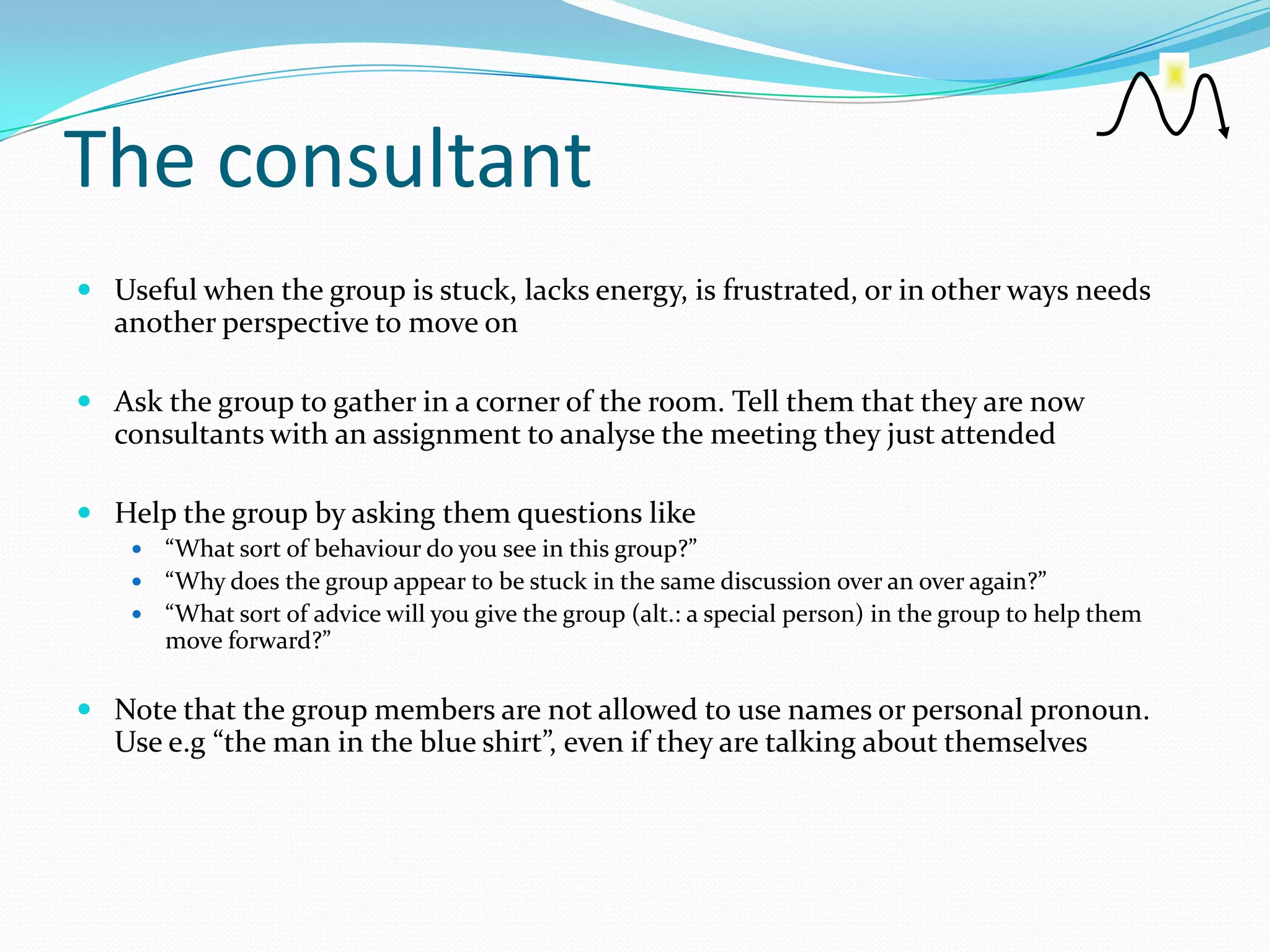 The consultant
 Useful when the group is stuck, lacks energy, is frustrated, or in other ways needs
   another perspective to move on

 Ask the group to gather in a corner of the room. Tell them that they are now
   consultants with an assignment to analyse the meeting they just attended

 Help the group by asking them questions like
     “What sort of behaviour do you see in this group?”
     “Why does the group appear to be stuck in the same discussion over an over again?”
     “What sort of advice will you give the group (alt.: a special person) in the group to help them
      move forward?”

 Note that the group members are not allowed to use names or personal pronoun.
   Use e.g “the man in the blue shirt”, even if they are talking about themselves
 