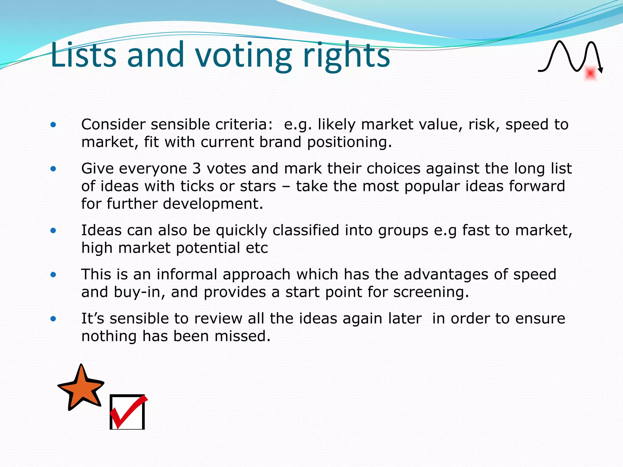 Lists and voting rights
•   Consider sensible criteria: e.g. likely market value, risk, speed to
    market, fit with current brand positioning.
•   Give everyone 3 votes and mark their choices against the long list
    of ideas with ticks or stars – take the most popular ideas forward
    for further development.
•   Ideas can also be quickly classified into groups e.g fast to market,
    high market potential etc
•   This is an informal approach which has the advantages of speed
    and buy-in, and provides a start point for screening.
•   It‟s sensible to review all the ideas again later in order to ensure
    nothing has been missed.
 