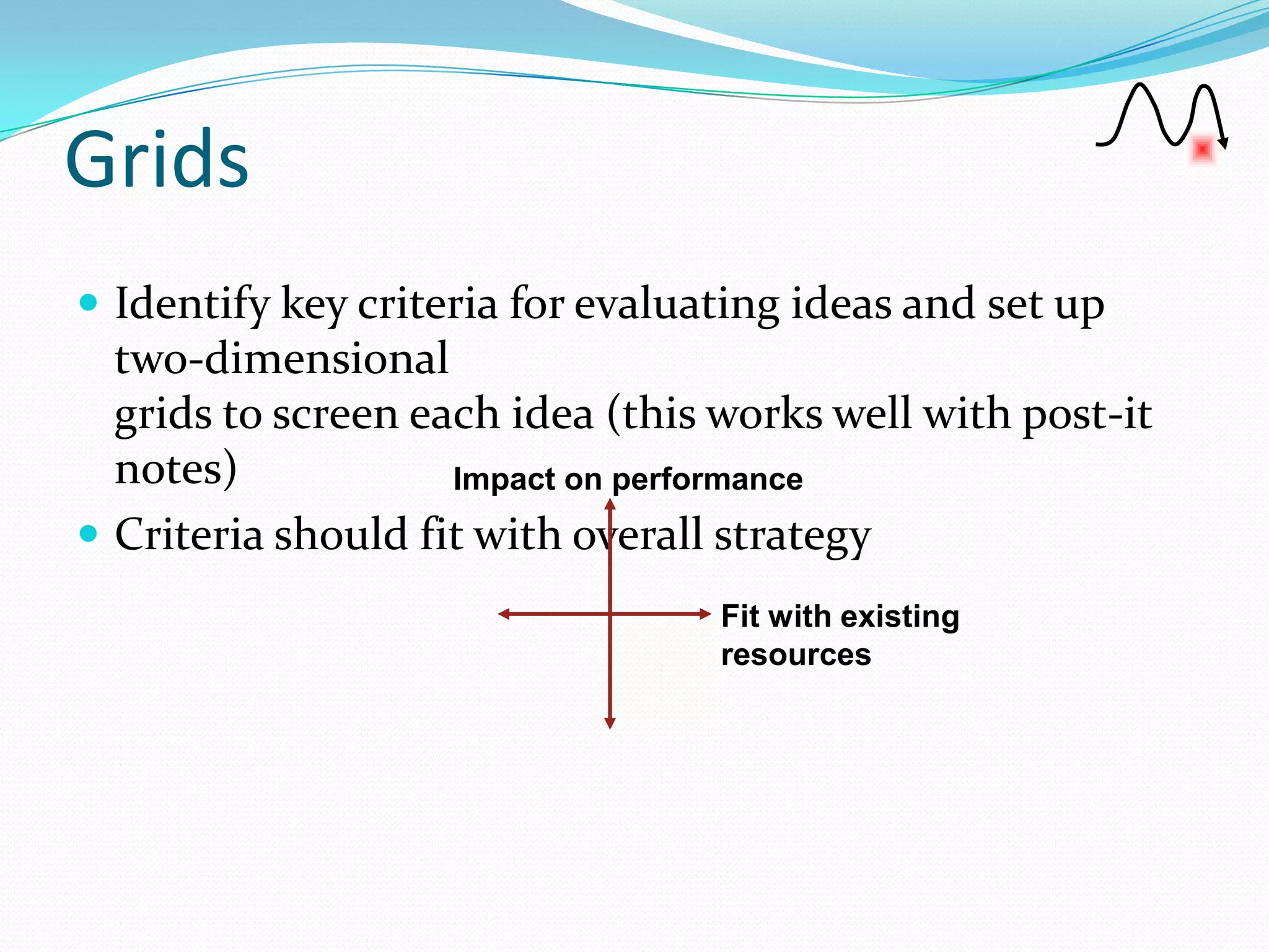 Grids
 Identify key criteria for evaluating ideas and set up
  two-dimensional
  grids to screen each idea (this works well with post-it
  notes)            Impact on performance
 Criteria should fit with overall strategy
                                  Fit with existing
                                  resources
 