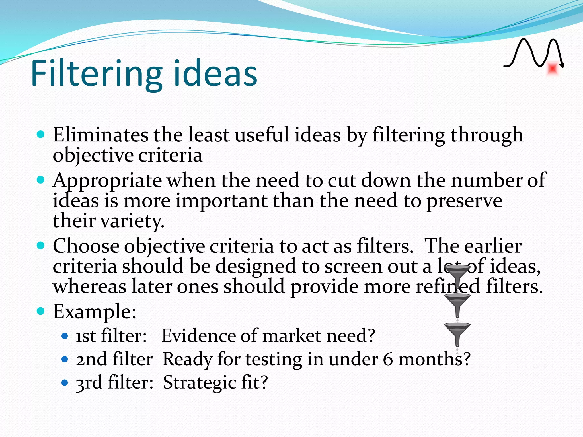 Filtering ideas
 Eliminates the least useful ideas by filtering through
  objective criteria
 Appropriate when the need to cut down the number of
  ideas is more important than the need to preserve
  their variety.
 Choose objective criteria to act as filters. The earlier
  criteria should be designed to screen out a lot of ideas,
  whereas later ones should provide more refined filters.
 Example:
   1st filter: Evidence of market need?
   2nd filter Ready for testing in under 6 months?
   3rd filter: Strategic fit?
 