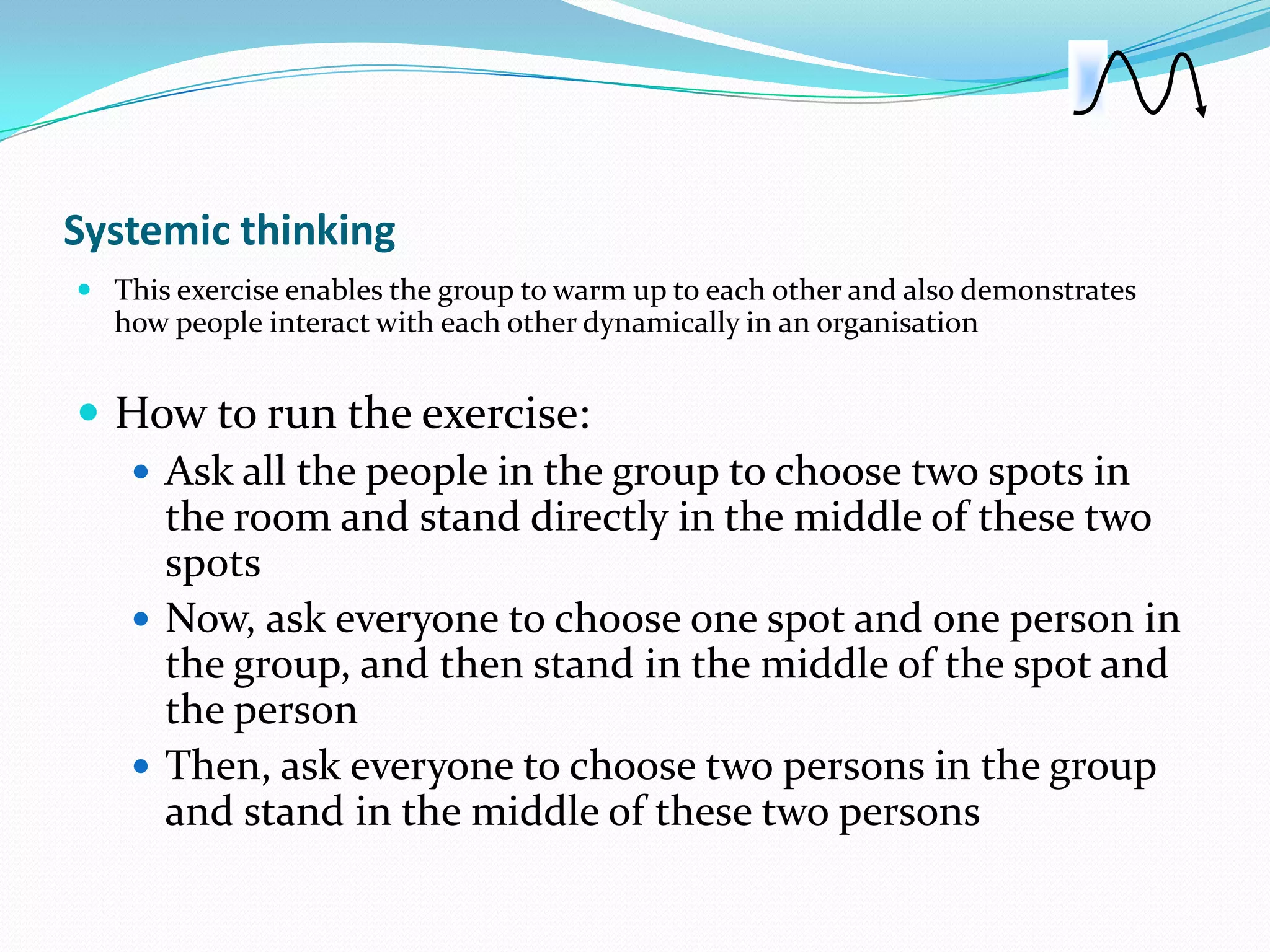 Systemic thinking
 This exercise enables the group to warm up to each other and also demonstrates
  how people interact with each other dynamically in an organisation


 How to run the exercise:
   Ask all the people in the group to choose two spots in
    the room and stand directly in the middle of these two
    spots
   Now, ask everyone to choose one spot and one person in
    the group, and then stand in the middle of the spot and
    the person
   Then, ask everyone to choose two persons in the group
    and stand in the middle of these two persons
 