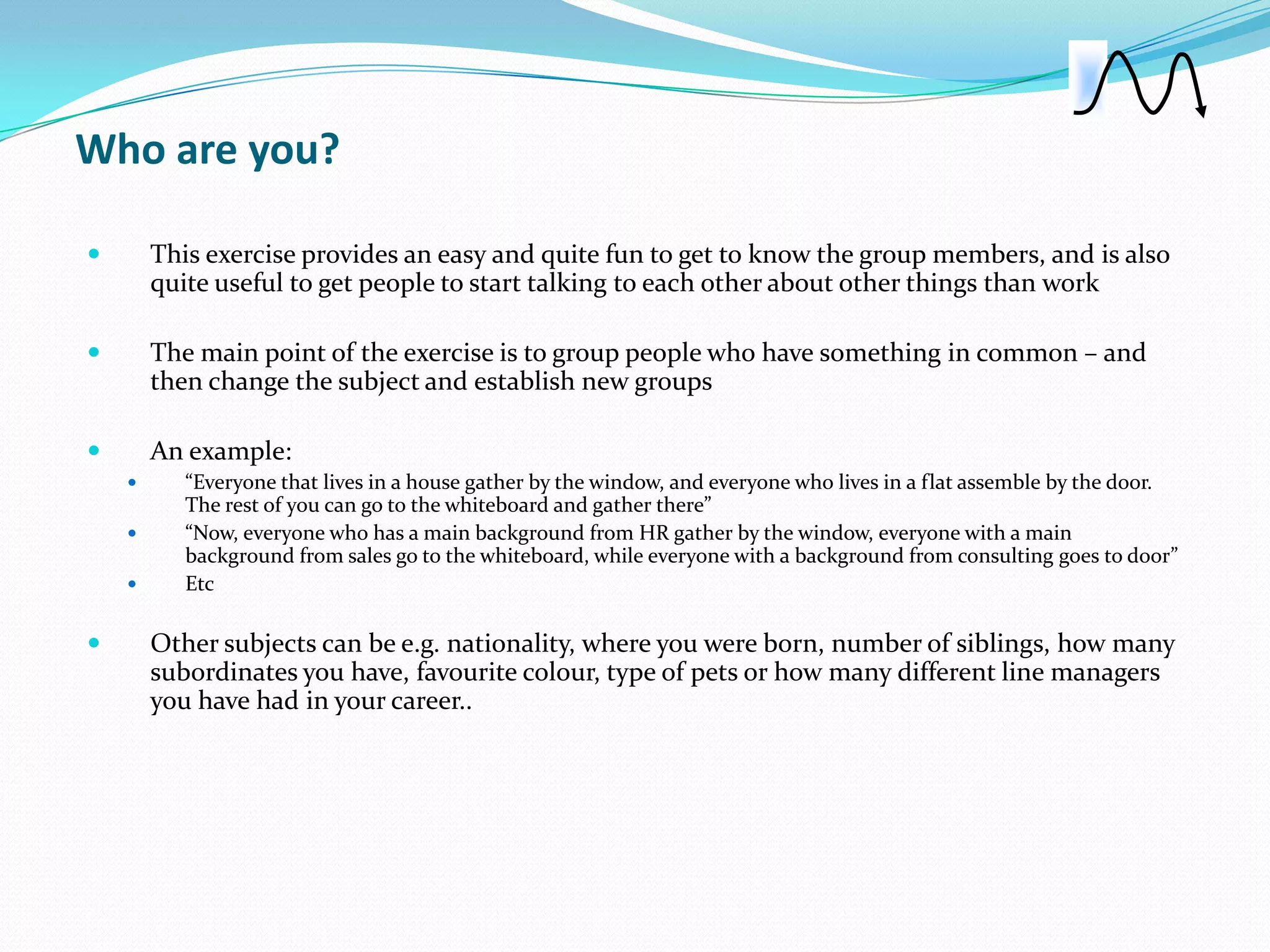 Who are you?

       This exercise provides an easy and quite fun to get to know the group members, and is also
        quite useful to get people to start talking to each other about other things than work

       The main point of the exercise is to group people who have something in common – and
        then change the subject and establish new groups

       An example:
          “Everyone that lives in a house gather by the window, and everyone who lives in a flat assemble by the door.
           The rest of you can go to the whiteboard and gather there”
          “Now, everyone who has a main background from HR gather by the window, everyone with a main
           background from sales go to the whiteboard, while everyone with a background from consulting goes to door”
          Etc

       Other subjects can be e.g. nationality, where you were born, number of siblings, how many
        subordinates you have, favourite colour, type of pets or how many different line managers
        you have had in your career..
 