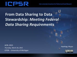 From Data Sharing to Data
Stewardship: Meeting Federal
Data Sharing Requirements
ACRL 2015
Thursday, March 26, 2015
ICPSR – University of Michigan
Hashtag: #icpsr
 