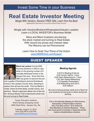 Invest Some Time in your Business

     Real Estate Investor Meeting
             Mingle With Vendors, Receive FREE Gifts, Learn from the Best!
                           Sponsored by Mid-America Association of Real Estate Investors



            Mingle with Vendors/Brokers/Wholesalers/Industry Leaders
                  Learn a LOCAL INVESTOR’s Business Model
                         More and More Investors are leaving
                      the stock market and turning to Real Estate
                        With record low prices and interest rates
                           The Returns can be Phenomenal

                      Learn How to Grab Your Piece of the Action
                             www.MAREInet.com/August

                                GUEST SPEAKER
               Marck de Lautour formed SBD
               Housing Solutions in 2003 to capi-                             Meeting Agenda
               talize on the growing number of fi-
               nancially distressed homes in the                        5:30 Pre Meeting & Set Up
                                                                        6:00 Vendor Hall for 1 Hour
               Kansas City area. Since that time,
                                                                     6:00 Open Networking for 1 Hour
               SBD has grown to become the pre-                        7:00 Mini Speed Networking
mier supplier of foreclosure and pre-foreclosure                        7:15 Speaker Presentation
homes in the Jackson County Area, attracting in-                        8:30 Networking and Q & A
vestors from all over the world. Find out Marck’s                              9:00 Adjourn
model, where he finds deals, private money, and
                                                            Be sure to bring business cards and or flyers for
partners. Marck’s approach allows him to tap into           your products and services to share during net-
the “Anxious Money” that is leaving the stock mar-                              working.
ket and turning to Real Estate.

           Career Education Systems
                                                             This is the Monthly Meeting for Mid-America
         Ward Parkway Shopping Center                           Association of Real Estate Investors.
        8600 Ward Pkwy : Kansas City, Mo                        Door Fee $25 at Door / $15 Online for
                                                              Non-Members & Internet Members. Those
             Tuesday, August 14, 2012                       who have joined at Investor or Business levels
             from 6:00 PM to 9:00 PM                               receive complimentary entrance.
            www.MAREInet.com/August
 