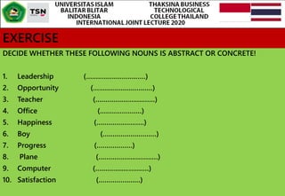 EXERCISE
DECIDE WHETHER THESE FOLLOWING NOUNS IS ABSTRACT OR CONCRETE!
1. Leadership (…………………………)
2. Opportunity (…………………………)
3. Teacher (…………………………)
4. Office (…………………)
5. Happiness (……………………)
6. Boy (………………………)
7. Progress (………………)
8. Plane (…………………………)
9. Computer (………………………)
10. Satisfaction (…………………)
 