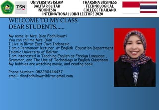 
WELCOME TO MY CLASS
DEAR STUDENTS……
My name is: Mrs. Dian Fadhilawati
You can call me Mrs. Dian
I Live in Blitar East Java Indonesia
I am a Permanent lecturer at English Education Department
Islamic University of Balitar
I am interested in Teaching English as Foreign Language ,
Grammar, and The Use of Technology in English Classroom
My hobbies are watching movie, and reading book.
Phone Number: 082230444437
email: dianfadhilawatiblitar.gmail.com
 