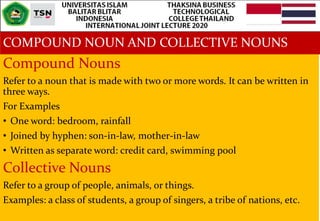 COMPOUND NOUN AND COLLECTIVE NOUNS
Compound Nouns
Refer to a noun that is made with two or more words. It can be written in
three ways.
For Examples
• One word: bedroom, rainfall
• Joined by hyphen: son-in-law, mother-in-law
• Written as separate word: credit card, swimming pool
Collective Nouns
Refer to a group of people, animals, or things.
Examples: a class of students, a group of singers, a tribe of nations, etc.
 