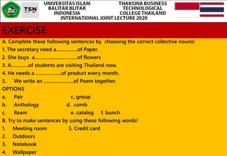 EXERCISE
A. Complete these following sentences by choosing the correct collective nouns!
1. The secretary need a……………of Paper.
2. She buys a…………………………of flowers
3. A…………of students are visiting Thailand now.
4. He needs a ………………of product every month.
5. We write an …………………of Poem together.
OPTIONS
a. Pair c. group
b. Anthology d. comb
c. Ream e. catalog f. bunch
B. Try to make sentences by using these following words!
1. Meeting room 5. Credit card
2. Outdoors
3. Notebook
4. Wallpaper
 