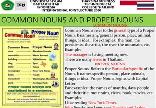 COMMON NOUNS AND PROPER NOUNSCOMMON NOUNS
Common Nouns refer to the general type of a Proper
Noun. It names any/general person, place, animal,
things, or idea. For examples: the man, the
presidents, the artist, the river, the mountain, etc.
Example:
The manager is having meeting now.
There are many rivers in Thailand.
PROPER NOUNS
Proper Nouns Refer to the Particular/specific of the
Noun. It names specific person , place animals,
things or idea. Proper Nouns Begins with Capital
Letter
For examples: the names of months, days, people
and their title, mountains, rivers, book, movies, etc.
Examples:
I like reading New York Times.
 