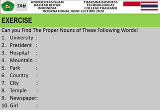 EXERCISE
Can you Find The Proper Nouns of These Following Words!
1. University :
2. President :
3. Hospital :
4. Mountain :
5. Park :
6. Country :
7. City :
8. Temple :
9. Newspaper:
10. Girl :
 