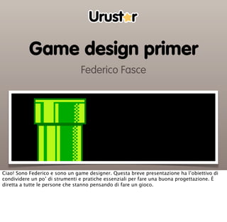 Game design primer
                                Federico Fasce




Ciao! Sono Federico e sono un game designer. Questa breve presentazione ha l’obiettivo di
condividere un po’ di strumenti e pratiche essenziali per fare una buona progettazione. È
diretta a tutte le persone che stanno pensando di fare un gioco.
 