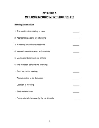 APPENDIX A
MEETING IMPROVEMENTS CHECKLIST
Meeting Preparations
1. The need for the meeting is clear ______
2. Appropriate persons are attending ______
3. A meeting location was reserved ______
4. Needed material ordered and available ______
5. Meeting invitation sent out on time ______
6. The invitation contains the following:
- Purpose for the meeting ______
- Agenda points to be discussed ______
- Location of meeting ______
- Start and end time ______
- Preparations to be done by the participants ______
1
 