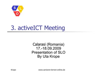 3. activeICT Meeting Calarasi  (Romania) 17.-18.09.2009 Presentation of SLO By Uta Krope Krope www.senioren-lernen-online.de 