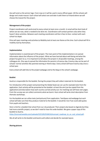 Ana will send us the winner logo. From now on it will be used in every official paper. All the schools will
design and create mascot. Each school will select one and take it with them to Finland where we will
choose the mascot for the project.
Management of the project
Project coordinators will send email to every school at least once a month. In email will be short look of
where are we now, what is needed to be done etc. Coordinators will contact partners also when they
haven’t done activities. Between each meeting coordinators will be in face to face -contact with each
school via skype.
Elina will open meetings and activities to Mobility tool at least one theme at the time. Each school will fill in
mobility tool by themselves.
Implementation
Implementation is essential part of the project. The main point of the implementation is to spread
information about the influence of the project. What we have learned about well-being and what the
project has given to us. It is important to tell about the project in all possible meetings, among the
colleagues etc. One way to spread the information for parents is Erasmus day. Erasmus day can be part of
schools' normal activities like parental evening or theme days. Every school will have Erasmus day once a
school year.
Every school will add links to the project webpage and to the blog on the school's webpage.
Booklet
Austria is responsible for the booklet. During the project they will collect materials for the booklet.
For introduction of the project and presenting the Global Goals we can use for example texts from the
application. Each activity will be presented at the booklet: at least the aim (can be copied from the
application) and description how each country carried activity out. For meetings we will have own pages.
From the surveys we can collect comments what we learnt. Host school will write short description from
thematic workshops.
For the booklet we can utilise texts (and pictures) from application, TwinSpace and webpage but each
school will take care that they produce material to the booklet. It would be nice if we could add quotes
from pupils and teachers.
Here is link for a booklet that school from our city produced. Their project also based on Agenda but they
had more scientific project, so we don’t need to have this wide booklet. We gave a paper copy of this
booklet to Austria.
https://ecoroad.weebly.com/uploads/3/5/3/8/3538216/ecoroad_roadmap_to_an_esd_school.pdf.
We all will write to the booklet and Austria will collect and decide for example layout.
Sharing pictures
 