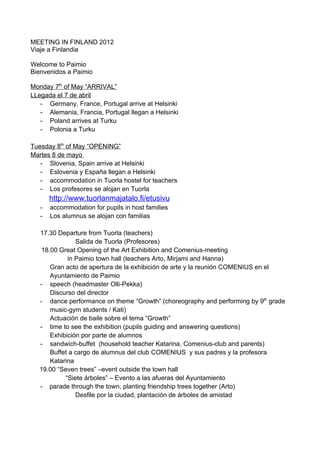 MEETING IN FINLAND 2012
Viaje a Finlandia

Welcome to Paimio
Bienvenidos a Paimio

Monday 7th of May “ARRIVAL”
LLegada el 7 de abril
   - Germany, France, Portugal arrive at Helsinki
   - Alemania, Francia, Portugal llegan a Helsinki
   - Poland arrives at Turku
   - Polonia a Turku

Tuesday 8th of May “OPENING”
Martes 8 de mayo
   - Slovenia, Spain arrive at Helsinki
   - Eslovenia y España llegan a Helsinki
   - accommodation in Tuorla hostel for teachers
   - Los profesores se alojan en Tuorla
       http://www.tuorlanmajatalo.fi/etusivu
   -   accommodation for pupils in host families
   -   Los alumnus se alojan con familias

   17.30 Departure from Tuorla (teachers)
                Salida de Tuorla (Profesores)
    18.00 Great Opening of the Art Exhibition and Comenius-meeting
             in Paimio town hall (teachers Arto, Mirjami and Hanna)
       Gran acto de apertura de la exhibición de arte y la reunión COMENIUS en el
       Ayuntamiento de Paimio
   - speech (headmaster Olli-Pekka)
       Discurso del director
   - dance performance on theme “Growth” (choreography and performing by 9th grade
       music-gym students / Kati)
       Actuación de baile sobre el tema “Growth”
   - time to see the exhibition (pupils guiding and answering questions)
       Exhibición por parte de alumnos
   - sandwich-buffet (household teacher Katarina, Comenius-club and parents)
       Buffet a cargo de alumnus del club COMENIUS y sus padres y la profesora
       Katarina
   19.00 “Seven trees” –event outside the town hall
            “Siete árboles” – Evento a las afueras del Ayuntamiento
   - parade through the town, planting friendship trees together (Arto)
                Desfile por la ciudad, plantación de árboles de amistad
 