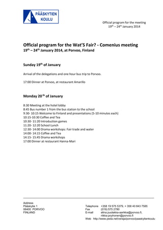 Official program for the meeting 
19th – 24th January 2014 
______________________________________________________________________________________ 
Address 
Pääskytie 1 Telephone +358 19 575 5379, + 358 40 843 7585 
06400 PORVOO Fax (019) 575 2780 
FINLAND E-mail elina.puolakka-aarikka@porvoo.fi, 
riikka.poyhonen@porvoo.fi 
Web http://www.peda.net/veraja/porvoo/paaskytienkoulu 
Official program for the Wat’S Fair? - Comenius meeting 
19th – 24th January 2014, at Porvoo, Finland 
Sunday 19th of January 
Arrival of the delegations and one hour bus trip to Porvoo. 
17:00 Dinner at Porvoo, at restaurant Amarillo 
Monday 20 th of January 
8:30 Meeting at the hotel lobby 
8:45 Bus number 1 from the bus station to the school 
9:30- 10:15 Welcome to Finland and presentations (5-10 minutes each) 
10:15-10:30 Coffee and Tea 
10:30- 11:20 Introduction games 
11:20- 12:20 School Lunch 
12:30- 14:00 Drama workshops: Fair trade and water 
14:00- 14:15 Coffee and Tea 
14:15- 15:45 Drama workshops 
17:00 Dinner at restaurant Hanna-Mari 
 