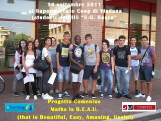 14 settembre 2011
    al Supermercato Coop di Viadana
     (studenti dell’IIS “S.G. Bosco”




           Progetto Comenius
            Maths is B.E.A.U.
(that is Beautiful, Easy, Amusing, Useful)
 